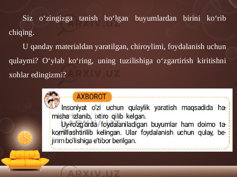 Siz o‘zingizga tanish bo‘lgan buyumlardan birini ko‘rib chiqing. U qanday materialdan yaratilgan, chiroylimi, foydalanish uchun qulaymi? O‘ylab ko‘ring, uning tuzilishiga o‘zgartirish kiritishni xohlar edingizmi? 