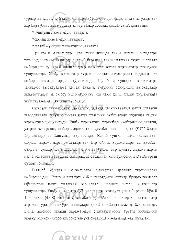 турларига қараб, қуйидаги таннарх кўрсаткичлари фарқланади ва уларнинг ҳар бири ўзига хос меърлар ва тартиблар асосида ҳисоб-китоб қилинади: *тушириш хизматлари таннархи; *сақлаш хизматлари таннархи; *юклаб жўнатиш хизматлари таннархи. Тушириш хизматлари таннархи деганда пахта тозалаш заводлари томонидан автомобилларда етказиб берилган пахта толасини терминалларда омборларга тушириб олишга доир хизматга кетган харажатлар мажмуаси тушунилади. Ушбу хизматлар териминалларда автокаралар ёрдамида ва омбор ишчилари орқали кўрсатилади. Шу боис, тушириш хизматлари таннархи автокараларга кетган ёқилғи, уларнинг эскириши, автокаралар хайдовчилари ва омбор ишчиларининг иш ҳақи (ЯИТ билан биргаликда) каби харажатлардан ташкил топади. Сақлаш хизматлари таннархи деганда терминалларга пахта тозалаш заводларидан қабул қилинган пахта толасини омборларда сақлашга кетган харажатлар тушунилади. Ушбу харажатлар таркибига омборларни сақлаш, уларни эскириши, омбор ходимларига ҳисобланган иш ҳақи (ЯИТ билан биргаликда) ва бошқалар киритилади. Келиб тушган пахта толасининг сақлаш харажатлари омборларнинг бир ойлик харажатлари ва ҳисобот ойидаги кунлар сони асосида топилган ўртача бир кунлик харажатларни пахта толасини ҳақиқатда омборларда сақланган кунлари сонига кўпайтириш орқали топилади. Юклаб жўнатиш хизматлари таннархи деганда терминаллар омборларидан “Ўзпахта экспорт” АЖ разнарядкаси асосида буюртмачиларга жўнатилган пахта толасини вагонларга юклашга кетган харажатлар тушунилади. Ушбу хизматлар бўйича таннарх калькуляцияси бирлиги бўлиб 1 та вагон (47-50 тонналик) ҳисобланади. Юклашга кетадиган харажатлар харажат турларининг ўртача миқдори ҳисоб-китоблари асосида белгиланади. Битта вагонни юклаш харажатлари (таннархи)нинг ўртача қийматини калькуляцияси (ҳисоб-китоби) намуна сифатида 2-жадвалда келтирилган. 