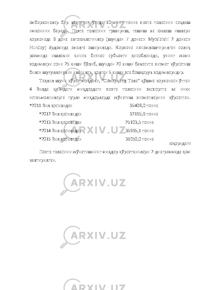 омборхоналар бир вақтнинг ўзида 10 минг тонна пахта толасини сақлаш имконини беради. Пахта толасини тушириш, ташиш ва юклаш ишлари корхонада 9 дона автоюклагичлар (шундан 7 донаси Mytsibishi 2 донаси Hunday ) ёрдамида амалга оширилади. Корхона ихчамлаштирилган солиқ режмида ишловчи кичик бизнес субъекти ҳисобланади, унинг жами ходимлари сони 25 киши бўлиб, шундан 20 киши бевосита хизмат кўрсатиш билан шуғулланувчи ишчилар, қолган 5 киши эса бошқарув ходимларидир. Таҳлил шуни кўрсатмоқдаки, “Самарқанд-Тола” қўшма корхонаси ўтган 4 йилда қуйидаги миқдордаги пахта толасини экспортга ва ички истеъмолчиларга турли миқдорларда жўнатиш хизматларини кўрсатган. *2011 йил ҳосилидан 35408,0 тонна *2012 йил ҳосилидан 32165,6 тонна *2013 йил ҳосилидан 25103,5 тонна *2014 йил ҳосилидан 35965,1 тонна *2015 йил ҳосилидан 31050,0 тонна Пахта толасини жўнатишнинг миқдор кўрсаткичлари 2-диаграммада ҳам келтирилган. юқоридаги 