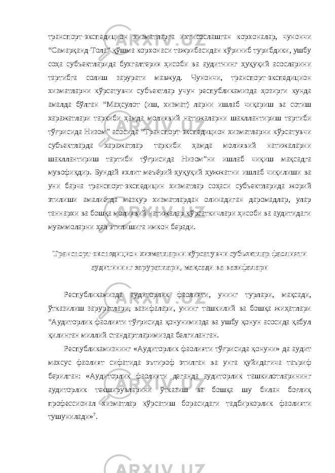 транспорт-экспедицион хизматларга ихтисослашган корхоналар, чунончи “Самарқанд-Тола” қўшма корхонаси тажрибасидан кўриниб турибдики, ушбу соҳа субъектларида бухгалтерия ҳисоби ва аудитнинг ҳуқуқий асосларини тартибга солиш зарурати мавжуд. Чунончи, транспорт-экспедицион хизматларни кўрсатувчи субъектлар учун республикамизда ҳозирги кунда амалда бўлган “Маҳсулот (иш, хизмат) ларни ишлаб чиқариш ва сотиш харажатлари таркиби ҳамда молиявий натижаларни шакллантириш тартиби тўғрисида Низом” асосида “Транспорт-экспедицион хизматларни кўрсатувчи субъектларда харажатлар таркиби ҳамда молиявий натижаларни шакллантириш тартиби тўғрисида Низом”ни ишлаб чиқиш мақсадга мувофиқдир. Бундай яхлит меъёрий-ҳуқуқий ҳужжатни ишлаб чиқилиши ва уни барча транспорт-экспедицин хизматлар соҳаси субъектларида жорий этилиши амалиётда мазкур хизматлардан олинадиган даромадлар, улар таннархи ва бошқа молиявий натижалар кўрсаткичлари ҳисоби ва аудитидаги муаммоларни ҳал этилишига имкон беради. Транспорт-экспедицион хизматларни кўрсатувчи субъектлар фаолияти аудитининг заруратлари, мақсади ва вазифалари Республикамизда аудиторлик фаолияти, унинг турлари, мақсади, ўтказилиш заруратлари, вазифалари, унинг ташкилий ва бошқа жиҳатлари “Аудиторлик фаолияти тўғрисида қонунимизда ва ушбу қонун асосида қабул қилинган миллий стандартларимизда белгиланган. Республикамизнинг «Аудиторлик фаолияти тўғрисида қонуни» да аудит махсус фаолият сифатида эътироф этилган ва унга қуйидагича таъриф берилган: «Аудиторлик фаолияти деганда аудиторлик ташкилотларининг аудиторлик текширувларини ўтказиш ва бошқа шу билан боғлиқ профессионал хизматлар кўрсатиш борасидаги тадбиркорлик фаолияти тушунилади» 7 . 