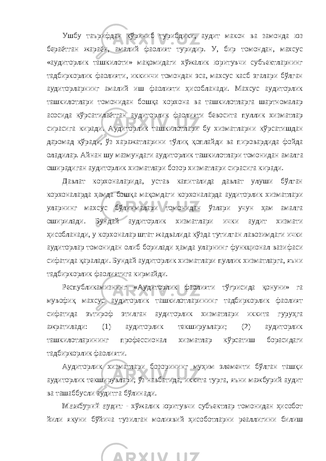 Ушбу таърифдан кўриниб турибдики, аудит макон ва замонда юз бераётган жараён, амалий фаолият туридир. У, бир томондан, махсус «аудиторлик ташкилоти» мақомидаги хўжалик юритувчи субъектларнинг тадбиркорлик фаолияти, иккинчи томондан эса, махсус касб эгалари бўлган аудиторларнинг амалий иш фаолияти ҳисобланади. Махсус аудиторлик ташкилотлари томонидан бошқа корхона ва ташкилотларга шартномалар асосида кўрсатилаётган аудиторлик фаолияти бевосита пуллик хизматлар сирасига киради. Аудиторлик ташкилотлари бу хизматларни кўрсатишдан даромад кўради, ўз харажатларини тўлиқ қоплайди ва пировардида фойда оладилар. Айнан шу мазмундаги аудиторлик ташкилотлари томонидан амалга оширадиган аудиторлик хизматлари бозор хизматлари сирасига киради. Давлат корхоналарида, устав капиталида давлат улуши бўлган корхоналарда ҳамда бошқа мақомдаги корхоналарда аудиторлик хизматлари уларнинг махсус бўлинмалари томонидан ўзлари учун ҳам амалга оширилади. Бундай аудиторлик хизматлари ички аудит хизмати ҳисобланади, у корхоналар штат жадвалида кўзда тутилган лавозимдаги ички аудиторлар томонидан олиб борилади ҳамда уларнинг функционал вазифаси сифатида қаралади. Бундай аудиторлик хизматлари пуллик хизматларга, яъни тадбиркорлик фаолиятига кирмайди. Республикамизнинг «Аудиторлик фаолияти тўғрисида қонуни» га мувофиқ махсус аудиторлик ташкилотларининг тадбиркорлик фаолият сифатида эътироф этилган аудиторлик хизматлари иккита гуруҳга ажратилади: (1) аудиторлик текширувлари; (2) аудиторлик ташкилотларининг профессионал хизматлар кўрсатиш борасидаги тадбиркорлик фаолияти. Аудиторлик хизматлари бозорининг муҳим элементи бўлган ташқи аудиторлик текширувлари, ўз навбатида, иккита турга, яъни мажбурий аудит ва ташаббусли аудитга бўлинади. Мажбурий аудит - хўжалик юритувчи субъектлар томонидан ҳисобот йили якуни бўйича тузилган молиявий ҳисоботларни реаллигини билиш 