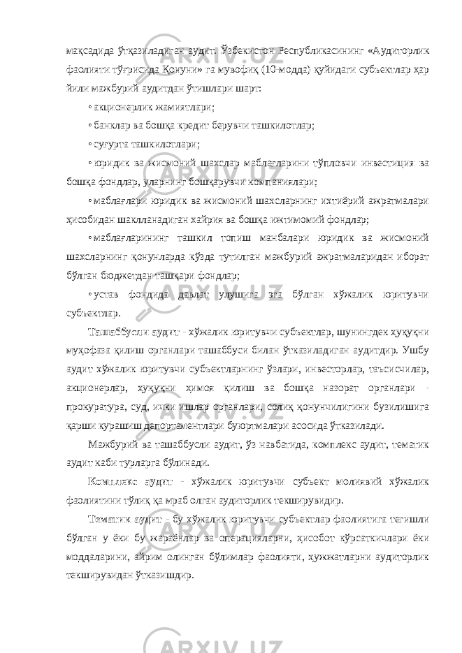 мақсадида ўтқазиладиган аудит. Ўзбекистон Республикасининг «Аудиторлик фаолияти тўғрисида Қонуни» га мувофиқ (10-модда) қуйидаги субъектлар ҳар йили мажбурий аудитдан ўтишлари шарт: • акционерлик жамиятлари; • банклар ва бошқа кредит берувчи ташкилотлар; • суғурта ташкилотлари; • юридик ва жисмоний шахслар маблағларини тўпловчи инвестиция ва бошқа фондлар, уларнинг бошқарувчи компаниялари; • маблағлари юридик ва жисмоний шахсларнинг ихтиёрий ажратмалари ҳисобидан шаклланадиган хайрия ва бошқа ижтимомий фондлар; • маблағларининг ташкил топиш манбалари юридик ва жисмоний шахсларнинг қонунларда кўзда тутилган мажбурий ажратмаларидан иборат бўлган бюджетдан ташқари фондлар; • устав фондида давлат улушига эга бўлган хўжалик юритувчи субъектлар. Ташаббусли аудит - хўжалик юритувчи субъектлар, шунингдек ҳуқуқни муҳофаза қилиш органлари ташаббуси билан ўтказиладиган аудитдир. Ушбу аудит хўжалик юритувчи субъектларнинг ўзлари, инвесторлар, таъсисчилар, акционерлар, ҳуқуқни ҳимоя қилиш ва бошқа назорат органлари - прокуратура, суд, ички ишлар органлари, солиқ қонунчилигини бузилишига қарши курашиш депортаментлари буюртмалари асосида ўтказилади. Мажбурий ва ташаббусли аудит, ўз навбатида, комплекс аудит, тематик аудит каби турларга бўлинади. Комплекс аудит - хўжалик юритувчи субъект молиявий хўжалик фаолиятини тўлиқ қа мраб олган аудиторлик текширувидир. Тематик аудит - бу хўжалик юритувчи субъектлар фаолиятига тегишли бўлган у ёки бу жараёнлар ва операцияларни, ҳисобот кўрсаткичлари ёки моддаларини, айрим олинган бўлимлар фаолияти, ҳужжатларни аудиторлик текширувидан ўтказишдир. 