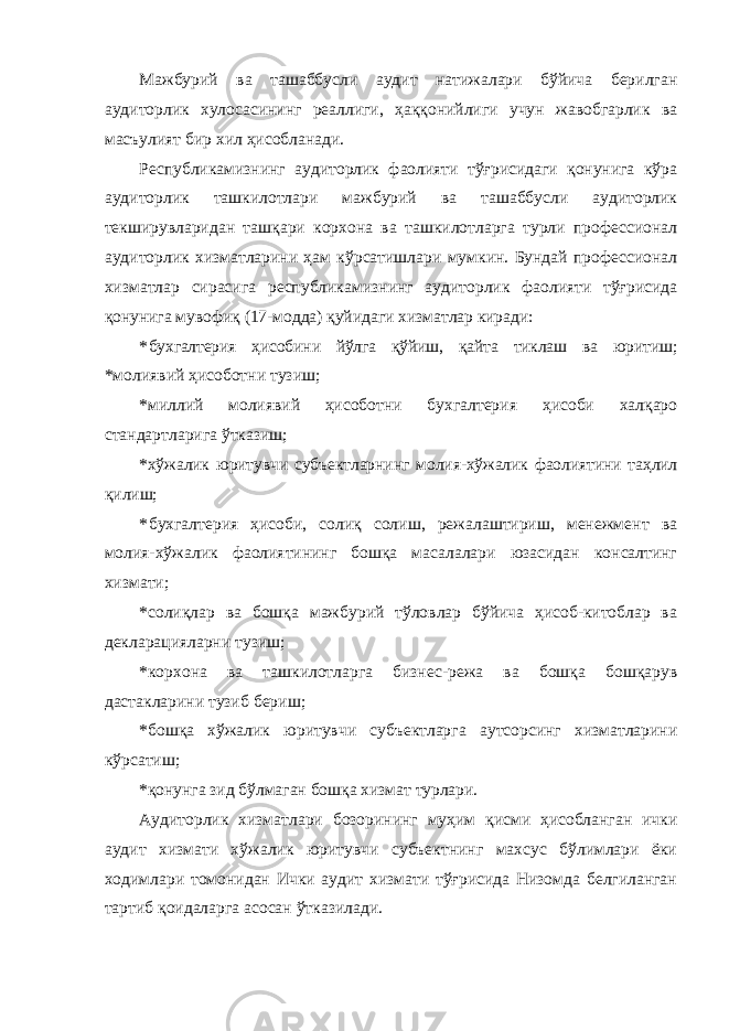 Мажбурий ва ташаббусли аудит натижалари бўйича берилган аудиторлик хулосасининг реаллиги, ҳаққонийлиги учун жавобгарлик ва масъулият бир хил ҳисобланади. Республикамизнинг аудиторлик фаолияти тўғрисидаги қонунига кўра аудиторлик ташкилотлари мажбурий ва ташаббусли аудиторлик текширувларидан ташқари корхона ва ташкилотларга турли профессионал аудиторлик хизматларини ҳам кўрсатишлари мумкин. Бундай профессионал хизматлар сирасига республикамизнинг аудиторлик фаолияти тўғрисида қонунига мувофиқ (17-модда) қуйидаги хизматлар киради: * бухгалтерия ҳисобини йўлга қўйиш, қайта тиклаш ва юритиш; *молиявий ҳисоботни тузиш; *миллий молиявий ҳисоботни бухгалтерия ҳисоби халқаро стандартларига ўтказиш; *хўжалик юритувчи субъектларнинг молия-хўжалик фаолиятини таҳлил қилиш; * бухгалтерия ҳисоби, солиқ солиш, режалаштириш, менежмент ва молия-хўжалик фаолиятининг бошқа масалалари юзасидан консалтинг хизмати; *солиқлар ва бошқа мажбурий тўловлар бўйича ҳисоб-китоблар ва декларацияларни тузиш; *корхона ва ташкилотларга бизнес-режа ва бошқа бошқарув дастакларини тузиб бериш; *бошқа хўжалик юритувчи субъектларга аутсорсинг хизматларини кўрсатиш; *қонунга зид бўлмаган бошқа хизмат турлари. Аудиторлик хизматлари бозорининг муҳим қисми ҳисобланган ички аудит хизмати хўжалик юритувчи субъектнинг махсус бўлимлари ёки ходимлари томонидан Ички аудит хизмати тўғрисида Низомда белгиланган тартиб қоидаларга асосан ўтказилади. 