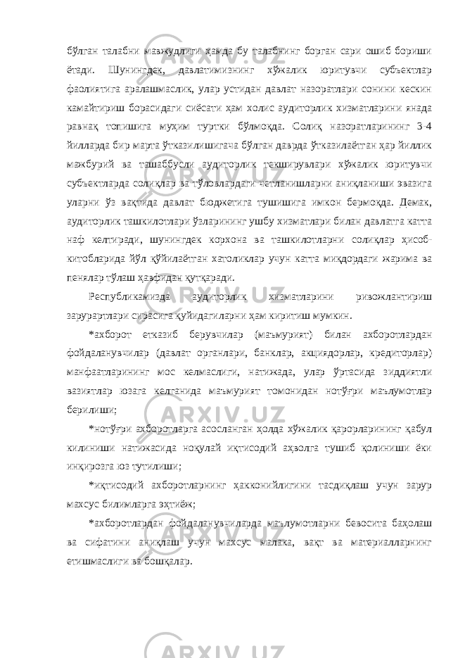 бўлган талабни мавжудлиги ҳамда бу талабнинг борган сари ошиб бориши ётади. Шунингдек, давлатимизнинг хўжалик юритувчи субъектлар фаолиятига аралашмаслик, улар устидан давлат назоратлари сонини кескин камайтириш борасидаги сиёсати ҳам холис аудиторлик хизматларини янада равнақ топишига муҳим туртки бўлмоқда. Солиқ назоратларининг 3-4 йилларда бир марта ўтказилишигача бўлган даврда ўтказилаётган ҳар йиллик мажбурий ва ташаббусли аудиторлик текширувлари хўжалик юритувчи субъектларда солиқлар ва тўловлардаги четланишларни аниқланиши эвазига уларни ўз вақтида давлат бюджетига тушишига имкон бермоқда. Демак, аудиторлик ташкилотлари ўзларининг ушбу хизматлари билан давлатга катта наф келтиради, шунингдек корхона ва ташкилотларни солиқлар ҳисоб- китобларида йўл қўйилаётган хатоликлар учун катта миқдордаги жарима ва пенялар тўлаш ҳавфидан қутқаради. Республикамизда аудиторлик хизматларини ривожлантириш зарурартлари сирасига қуйидагиларни ҳам киритиш мумкин. *ахборот етказиб берувчилар (маъмурият) билан ахборотлардан фойдаланувчилар (давлат органлари, банклар, акциядорлар, кредиторлар) манфаатларининг мос келмаслиги, натижада, улар ўртасида зиддиятли вазиятлар юзага келганида маъмурият томонидан нотўғри маълумотлар берилиши; *нотўғри ахборотларга асосланган ҳолда хўжалик қарорларининг қабул килиниши натижасида ноқулай иқтисодий аҳволга тушиб қолиниши ёки инқирозга юз тутилиши; *иқтисодий ахборотларнинг ҳакконийлигини тасдиқлаш учун зарур махсус билимларга эҳтиёж; *ахборотлардан фойдаланувчиларда маълумотларни бевосита баҳолаш ва сифатини аниқлаш учун махсус малака, вақт ва материалларнинг етишмаслиги ва бошқалар. 