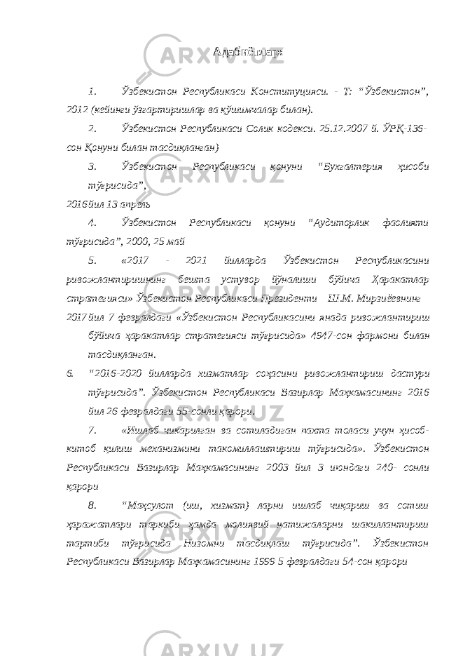 Адабиётлар: 1. Ўзбекистон Республикаси Конституцияси. - Т: “Ўзбекистон”, 2012 (кейинги ўзгартиришлар ва қўшимчалар билан). 2. Ўзбекистон Республикаси Солик кодекси. 25.12.2007 й. ЎРҚ-136- сон Қонуни билан тасдиқланган) 3. Ўзбекистон Республикаси қонуни “Бухгалтерия ҳисоби тўғрисида”, 2016 йил 13 апрель 4. Ўзбекистон Республикаси қонуни “Аудиторлик фаолияти тўғрисида”, 2000, 25 май 5. « 2017 - 2021 йилларда Ўзбекистон Республикасини ривожлантиришнинг бешта устувор йўналиши бўйича Ҳаракатлар стратегияси» Ўзбекистон Республикаси Президенти Ш.М. Мирзиёевнинг 2017 йил 7 февралдаги «Ўзбекистон Республикасини янада ривожлантириш бўйича ҳаракатлар стратегияси тўғрисида» 4947-сон фармони билан тасдиқланган. 6. “2016-2020 йилларда хизматлар соҳасини ривожлантириш дастури тўғрисида”. Ўзбекистон Республикаси Вазирлар Маҳкамасининг 2016 йил 26 февралдаги 55-сонли қарори. 7. «Ишлаб чикарилган ва сотиладиган пахта толаси учун ҳисоб- китоб қилиш механизмини такомиллаштириш тўғрисида». Ўзбекистон Республикаси Вазирлар Маҳкамасининг 2003 йил 3 июндаги 240- сонли қарори 8. “Маҳсулот (иш, хизмат) ларни ишлаб чиқариш ва сотиш ҳаражатлари таркиби ҳамда молиявий натижаларни шакиллантириш тартиби тўғрисида Низомни тасдиқлаш тўғрисида”. Ўзбекистон Республикаси Вазирлар Маҳкамасининг 1999 5 февралдаги 54-сон қарори 