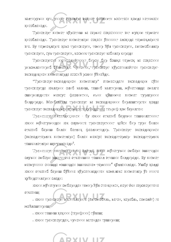 келтирувчи куч, унинг аъзолари меҳнат фаолияти воситаси ҳамда натижаси ҳисобланади. Транспорт хизмат кўрсатиш ва сервис соҳасининг энг муҳим тармоғи ҳисобланади. Транспорт хизматлари соҳаси ўзининг алоҳида тармоқларига эга. Бу тармоқларга ҳаво транспорти, темир йўл транспорти, автомобиллар транспорти, сув транспорти, космик транспорт кабилар киради Транспортсиз иқтисодиётнинг бирон бир бошқа тармоқ ва соҳасини ривожлантириб бўлмайди. Чунончи, транспорт кўрсатилаётган транспорт- экспедицион хизматларда асосий ролни ўйнайди. “Транспорт-экспедицион хизматлар” атамасидаги экспедиция сўзи транспортда юкларни олиб келиш, ташиб келтириш, жўнатишда амалга ошириладиган махсус фаолиятни, яъни қўшимча хизмат турларини билдиради. Манбаларда транспорт ва экспедицияни бирлаштирган ҳолда транспорт-экспедицияси атамасига қуйидагича таъриф ҳам берилган: Транспорт экспедицияси - бу юкни етказиб берувчи ташкилотнинг юкни жўнатувчидан юк олувчига транспортнинг қайси бир тури билан етказиб бериш билан боғлиқ фаолиятидир. Транспорт экспедицияси (экспедиторлик хизматлари) билан махсус экспедиторлар- экспедиторлик ташкилотлари шуғулланади 3 . Транспорт экспедицияси, одатда, юкни жўнатувчи омбори эшигидан олувчи омбори эшигигача етказишни ташкил этишни билдиради. Бу хизмат мазмунини очишда «эшикдан эшиккача» термини 4 қўлланилади. Ушбу ҳолда юкни етказиб бериш бўйича кўрсатиладиган комплекс хизматлар ўз ичига қуйидагиларни олади: юкни жўнатувчи омборидан темир йўл станцияси, порт ёки аэропортгача етказиш; . юкни транспорт воситаларига (автомобиль, вагон, корабль, самолёт) га жойлаштириш; . юкни ташиш ҳақини (тарифини) тўлаш; . юкни транспортдан, чунончи вагондан тушириш; 