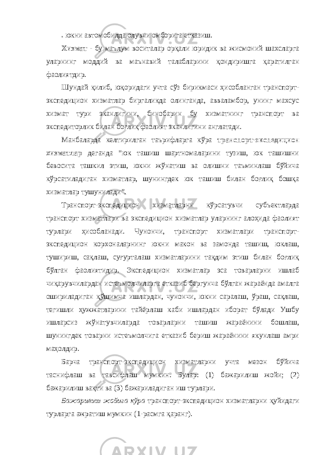 . юкни автомобилда олувчи омборига етказиш. Хизмат - бу маълум воситалар орқали юридик ва жисмоний шахсларга уларнинг моддий ва маънавий талабларини қондиришга қаратилган фаолиятдир. Шундай қилиб, юқоридаги учта сўз бирикмаси ҳисобланган транспорт- экспедицион хизматлар биргаликда олинганда, авваламбор, унинг махсус хизмат тури эканлигини, бинобарин бу хизматнинг транспорт ва экспедиторлик билан боғлиқ фаолият эканлигини англатади. Манбаларда келтирилган таърифларга кўра транспорт-экспедицион хизматлар деганда “юк ташиш шартномаларини тузиш, юк ташишни бевосита ташкил этиш, юкни жўнатиш ва олишни таъминлаш бўйича кўрсатиладиган хизматлар, шунингдек юк ташиш билан боғлиқ бошқа хизматлар тушунилади”. Транспорт-экспедицион хизматларни кўрсатувчи субъектларда транспорт хизматлари ва экспедицион хизматлар уларнинг алоҳида фаолият турлари ҳисобланади. Чунончи, транспорт хизматлари транспорт- экспедицион корхоналарнинг юкни макон ва замонда ташиш, юклаш, тушириш, сақлаш, суғурталаш хизматларини тақдим этиш билан боғлиқ бўлган фаолиятидир. Экспедицион хизматлар эса товарларни ишлаб чиқарувчилардан истеъмолчиларга етказиб бергунча бўлган жараёнда амалга ошириладиган қўшимча ишлардан, чунончи, юкни саралаш, ўраш, сақлаш, тегишли ҳужжатларини тайёрлаш каби ишлардан иборат бўлади Ушбу ишларсиз жўнатувчиларда товарларни ташиш жараёнини бошлаш, шунингдек товарни истеъмолчига етказиб бериш жараёнини якунлаш амри маҳолдир. Барча транспорт-экспедицион хизматларни учта мезон бўйича таснифлаш ва тавсифлаш мумкин. Булар: (1) бажарилиш жойи; (2) бажарилиш вақти ва (3) бажариладиган иш турлари. Бажарилиш жойига кўра транспорт-экспедицион хизматларни қуйидаги турларга ажратиш мумкин (1-расмга қаранг). 