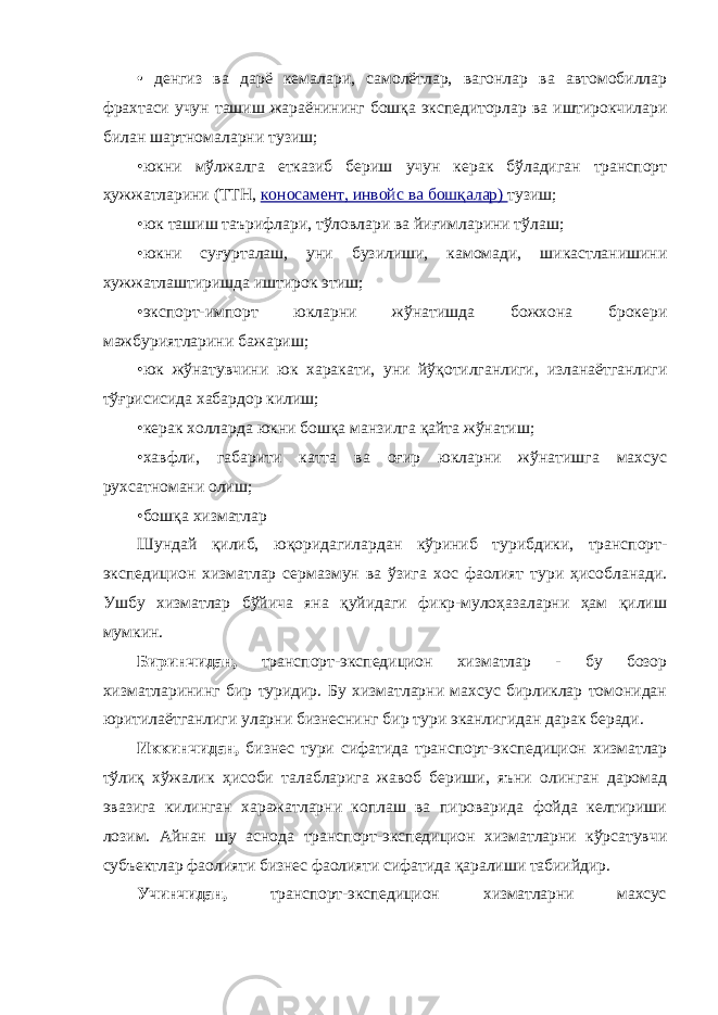 • денгиз ва дарё кемалари, самолётлар, вагонлар ва автомобиллар фрахтаси учун ташиш жараёнининг бошқа экспедиторлар ва иштирокчилари билан шартномаларни тузиш; •юкни мўлжалга етказиб бериш учун керак бўладиган транспорт ҳужжатларини (ТТН, коносамент, инвойс ва бошқалар) тузиш; •юк ташиш таърифлари, тўловлари ва йиғимларини тўлаш; •юкни суғурталаш, уни бузилиши, камомади, шикастланишини хужжатлаштиришда иштирок этиш; •экспорт-импорт юкларни жўнатишда божхона брокери мажбуриятларини бажариш; •юк жўнатувчини юк харакати, уни йўқотилганлиги, изланаётганлиги тўғрисисида хабардор килиш; •керак холларда юкни бошқа манзилга қайта жўнатиш; •хавфли, габарити катта ва оғир юкларни жўнатишга махсус рухсатномани олиш; •бошқа хизматлар Шундай қилиб, юқоридагилардан кўриниб турибдики, транспорт- экспедицион хизматлар сермазмун ва ўзига хос фаолият тури ҳисобланади. Ушбу хизматлар бўйича яна қуйидаги фикр-мулоҳазаларни ҳам қилиш мумкин. Биринчидан, транспорт-экспедицион хизматлар - бу бозор хизматларининг бир туридир. Бу хизматларни махсус бирликлар томонидан юритилаётганлиги уларни бизнеснинг бир тури эканлигидан дарак беради. Иккинчидан, бизнес тури сифатида транспорт-экспедицион хизматлар тўлиқ хўжалик ҳисоби талабларига жавоб бериши, яъни олинган даромад эвазига килинган харажатларни коплаш ва пироварида фойда келтириши лозим. Айнан шу аснода транспорт-экспедицион хизматларни кўрсатувчи субъектлар фаолияти бизнес фаолияти сифатида қаралиши табиийдир. Учинчидан, транспорт-экспедицион хизматларни махсус 