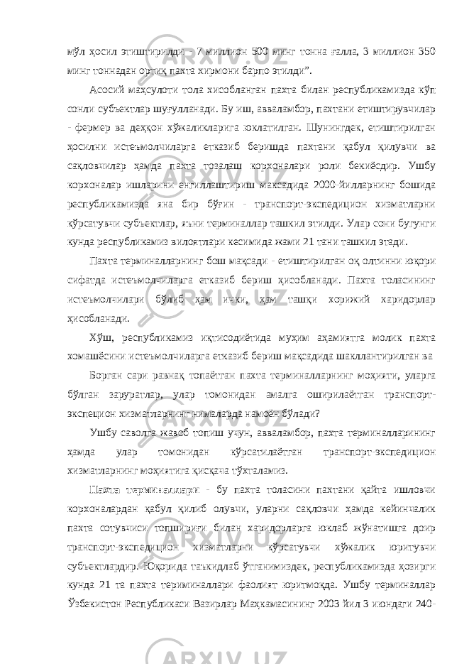 мўл ҳосил этиштирилди - 7 миллион 500 минг тонна ғалла, 3 миллион 350 минг тоннадан ортиқ пахта хирмони барпо этилди”. Асосий маҳсулоти тола хисобланган пахта билан республикамизда кўп сонли субъектлар шуғулланади. Бу иш, авваламбор, пахтани етиштирувчилар - фермер ва деҳқон хўжаликларига юклатилган. Шунингдек, етиштирилган ҳосилни истеъмолчиларга етказиб беришда пахтани қабул қилувчи ва сақловчилар ҳамда пахта тозалаш корхоналари роли бекиёсдир. Ушбу корхоналар ишларини енгиллаштириш максадида 2000-йилларнинг бошида республикамизда яна бир бўғин - транспорт-экспедицион хизматларни кўрсатувчи субъектлар, яъни терминаллар ташкил этилди. Улар сони бугунги кунда республикамиз вилоятлари кесимида жами 21 тани ташкил этади. Пахта терминалларнинг бош мақсади - етиштирилган оқ олтинни юқори сифатда истеъмолчиларга етказиб бериш ҳисобланади. Пахта толасининг истеъмолчилари бўлиб ҳам ички, ҳам ташқи хорижий харидорлар ҳисобланади. Хўш, республикамиз иқтисодиётида муҳим аҳамиятга молик пахта хомашёсини истеъмолчиларга етказиб бериш мақсадида шакллантирилган ва Борган сари равнақ топаётган пахта терминалларнинг моҳияти, уларга бўлган заруратлар, улар томонидан амалга оширилаётган транспорт- экспецион хизматларнинг нималарда намоён бўлади? Ушбу саволга жавоб топиш учун, авваламбор, пахта терминалларининг ҳамда улар томонидан кўрсатилаётган транспорт-экспедицион хизматларнинг моҳиятига қисқача тўхталамиз. Пахта терминаллари - бу пахта толасини пахтани қайта ишловчи корхоналардан қабул қилиб олувчи, уларни сақловчи ҳамда кейинчалик пахта сотувчиси топшириғи билан харидорларга юклаб жўнатишга доир транспорт-экспедицион хизматларни кўрсатувчи хўжалик юритувчи субъектлардир. Юқорида таъкидлаб ўтганимиздек, республикамизда ҳозирги кунда 21 та пахта териминаллари фаолият юритмоқда. Ушбу терминаллар Ўзбекистон Республикаси Вазирлар Маҳкамасининг 2003 йил 3 июндаги 240- 