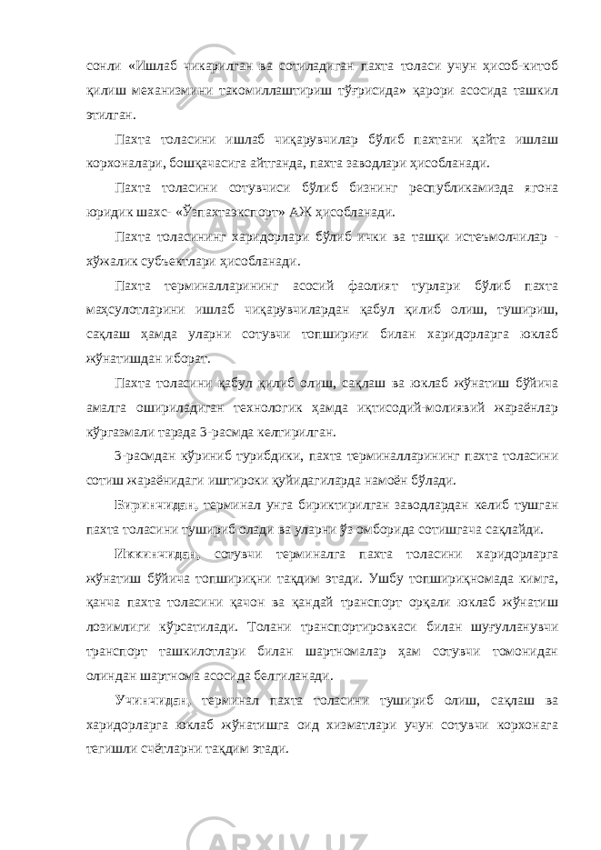 сонли «Ишлаб чикарилган ва сотиладиган пахта толаси учун ҳисоб-китоб қилиш механизмини такомиллаштириш тўғрисида» қарори асосида ташкил этилган. Пахта толасини ишлаб чиқарувчилар бўлиб пахтани қайта ишлаш корхоналари, бошқачасига айтганда, пахта заводлари ҳисобланади. Пахта толасини сотувчиси бўлиб бизнинг республикамизда ягона юридик шахс- «Ўзпахтаэкспорт» АЖ ҳисобланади. Пахта толасининг харидорлари бўлиб ички ва ташқи истеъмолчилар - хўжалик субъектлари ҳисобланади. Пахта терминалларининг асосий фаолият турлари бўлиб пахта маҳсулотларини ишлаб чиқарувчилардан қабул қилиб олиш, тушириш, сақлаш ҳамда уларни сотувчи топшириғи билан харидорларга юклаб жўнатишдан иборат. Пахта толасини қабул қилиб олиш, сақлаш ва юклаб жўнатиш бўйича амалга ошириладиган технологик ҳамда иқтисодий-молиявий жараёнлар кўргазмали тарзда 3-расмда келтирилган. 3-расмдан кўриниб турибдики, пахта терминалларининг пахта толасини сотиш жараёнидаги иштироки қуйидагиларда намоён бўлади. Биринчидан, терминал унга бириктирилган заводлардан келиб тушган пахта толасини тушириб олади ва уларни ўз омборида сотишгача сақлайди. Иккинчидан, сотувчи терминалга пахта толасини харидорларга жўнатиш бўйича топшириқни тақдим этади. Ушбу топшириқномада кимга, қанча пахта толасини қачон ва қандай транспорт орқали юклаб жўнатиш лозимлиги кўрсатилади. Толани транспортировкаси билан шуғулланувчи транспорт ташкилотлари билан шартномалар ҳам сотувчи томонидан олиндан шартнома асосида белгиланади. Учинчидан, терминал пахта толасини тушириб олиш, сақлаш ва харидорларга юклаб жўнатишга оид хизматлари учун сотувчи корхонага тегишли счётларни тақдим этади. 