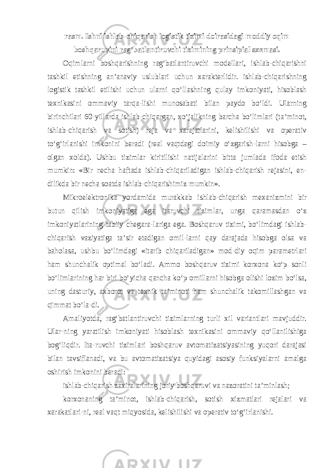 rasm. Ishni ishlab-chiqarish logistik tizimi doirasidagi moddiy oqim boshqaruvini rag‘batlantiruvchi tizimining prinsipial sxemasi. Oqimlarni boshqarishning rag‘batlantiruvchi modellari, ishlab-chiqarishni tashkil etishning an’anaviy uslublari uchun xarakterlidir. ishlab-chiqarishning logistik tashkil etilishi uchun ularni qo‘llashning qulay imkoniyati, hisoblash texnikasini ommaviy tarqa-lishi munosabati bilan paydo bo‘ldi. Ularning birinchilari 60-yillarda ishlab-chiqargan, xo‘jalikning barcha bo‘limlari (ta’minot, ishlab-chiqarish va sotish) reja va xarajatlarini, kelishilishi va operativ to‘g‘irlanishi imkonini beradi (real vaqtdagi doimiy o‘zgarish-larni hisobga – olgan xolda). Ushbu tizimlar kiritilishi natijalarini bitta jumlada ifoda etish mumkin: «Bir necha haftada ishlab-chiqariladigan ishlab-chiqarish rejasini, en- dilikda bir necha soatda ishlab-chiqarishimiz mumkin». Mikroelektronika yordamida murakkab ishlab-chiqarish mexanizmini bir butun qilish imkoniyatiga ega itaruvchi tizimlar, unga qaramasdan o‘z imkoniyatlarining tabiiy chegara-lariga ega. Boshqaruv tizimi, bo‘limdagi ishlab- chiqarish vaziyatiga ta’sir etadigan omil-larni qay darajada hisobga olsa va baholasa, ushbu bo‘limdagi «itarib chiqariladigan» mod-diy oqim parametrlari ham shunchalik optimal bo‘ladi. Ammo boshqaruv tizimi korxona ko‘p sonli bo‘limlarining har biri bo‘yicha qancha ko‘p omillarni hisobga olishi lozim bo‘lsa, uning dasturiy, axborot va texnik ta’minoti ham shunchalik takomillashgan va qimmat bo‘la-di. Amaliyotda, rag‘batlantiruvchi tizimlarning turli xil variantlari mavjuddir. Ular-ning yaratilish imkoniyati hisoblash texnikasini ommaviy qo‘llanilishiga bog‘liqdir. Ita-ruvchi tizimlari boshqaruv avtomatizatsiyasining yuqori darajasi bilan tavsiflanadi, va bu avtomatizatsiya quyidagi asosiy funksiyalarni amalga oshirish imkonini beradi: ishlab-chiqarish zaxiralarining joriy boshqaruvi va nazoratini ta’minlash; korxonaning ta’minot, ishlab-chiqarish, sotish xizmatlari rejalari va xarakatlari-ni, real vaqt miqyosida, kelishilishi va operativ to‘g‘irlanishi. 