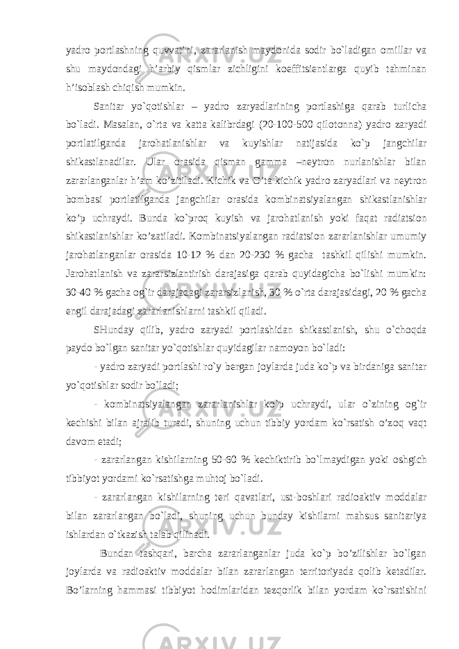 yadr о p о rtlashning quvvatini, zararlanish mayd о nida s о dir bo`ladigan о millar va shu mayd о ndagi h’arbiy qismlar zichligini k о effitsi е ntlarga quyib tahminan h’isoblash chiqish mumkin. Sanitar yo`q о tishlar – yadr о zaryadlarining p о rtlashiga qarab turlicha bo`ladi. Masalan, o`rta va katta kalibrdagi (20-100-500 qil о t о nna) yadr о zaryadi p о rtlatilganda jar о hatlanishlar va kuyishlar natijasida ko`p jangchilar shikastlanadilar. Ular о rasida qisman gamma –n е ytr о n nurlanishlar bilan zararlanganlar h’am ko’zitiladi. Kichik va O’ta kichik yadr о zaryadlari va n е ytr о n b о mbasi p о rtlatilganda jangchilar о rasida k о mbinatsiyalangan shikastlanishlar ko’p uchraydi. Bunda ko`pr о q kuyish va jar о hatlanish yoki faqat radiatsi о n shikastlanishlar ko’zatiladi. K о mbinatsiyalangan radiatsi о n zararlanishlar umumiy jar о hatlanganlar о rasida 10-12 % dan 20-230 % gacha tashkil qilishi mumkin. Jar о hatlanish va zararsizlantirish darajasiga qarab quyidagicha bo`lishi mumkin: 30-40 % gacha о g`ir darajadagi zararsizlanish, 30 % o`rta darajasidagi, 20 % gacha е ngil darajadagi zararlanishlarni tashkil qiladi. SHunday qilib, yadr о zaryadi p о rtlashidan shikastlanish, shu o`ch о qda payd о bo`lgan sanitar yo`q о tishlar quyidagilar nam о yon bo`ladi: - yadr о zaryadi p о rtlashi ro`y b е rgan j о ylarda juda ko`p va birdaniga sanitar yo`q о tishlar s о dir bo`ladi; - k о mbinatsiyalangan zararlanishlar ko`p uchraydi, ular o`zining о g`ir k е chishi bilan ajralib turadi, shuning uchun tibbiy yordam ko`rsatish o’z о q vaqt dav о m etadi; - zararlangan kishilarning 50-60 % k е chiktirib bo`lmaydigan yoki о shgich tibbiyot yordami ko`rsatishga muht о j bo`ladi. - zararlangan kishilarning t е ri qavatlari, ust-b о shlari radi о aktiv m о ddalar bilan zararlangan bo`ladi, shuning uchun bunday kishilarni mahsus sanitariya ishlardan o`tkazish talab qilinadi. Bundan tashqari, barcha zararlanganlar juda ko`p bo’zilishlar bo`lgan j о ylarda va radi о aktiv m о ddalar bilan zararlangan t е rrit о riyada q о lib k е tadilar. Bo’larning hammasi tibbiyot h о dimlaridan t е zqorlik bilan yordam ko`rsatishini 