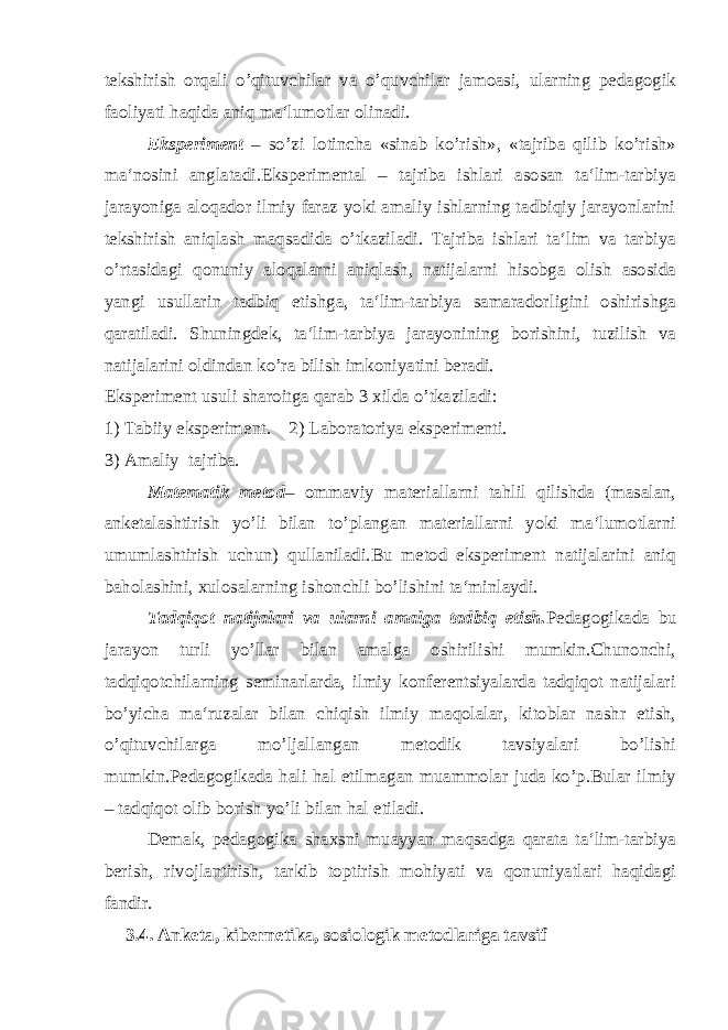 tekshirish orqali o’qituvchilar va o’quvchilar jamoasi, ularning pedagogik faoliyati haqida aniq ma‘lumotlar olinadi. Eksperiment – so’zi lotincha «sinab ko’rish», «tajriba qilib ko’rish» ma‘nosini anglatadi.Eksperimental – tajriba ishlari asosan ta‘lim-tarbiya jarayoniga aloqador ilmiy faraz yoki amaliy ishlarning tadbiqiy jarayonlarini tekshirish aniqlash maqsadida o’tkaziladi. Tajriba ishlari ta‘lim va tarbiya o’rtasidagi qonuniy aloqalarni aniqlash, natijalarni hisobga olish asosida yangi usullarin tadbiq etishga, ta‘lim-tarbiya samaradorligini oshirishga qaratiladi. Shuningdek, ta‘lim-tarbiya jarayonining borishini, tuzilish va natijalarini oldindan ko’ra bilish imkoniyatini beradi. Eksperiment usuli sharoitga qarab 3 xilda o’tkaziladi: 1) Tabiiy eksperiment. 2) Laboratoriya eksperimenti. 3) Amaliy tajriba. Matematik metod – ommaviy materiallarni tahlil qilishda (masalan, anketalashtirish yo’li bilan to’plangan materiallarni yoki ma‘lumotlarni umumlashtirish uchun) qullaniladi.Bu metod eksperiment natijalarini aniq baholashini, xulosalarning ishonchli bo’lishini ta‘minlaydi. Tadqiqot natijalari va ularni amalga tadbiq etish. Pedagogikada bu jarayon turli yo’llar bilan amalga oshirilishi mumkin.Chunonchi, tadqiqotchilarning seminarlarda, ilmiy konferentsiyalarda tadqiqot natijalari bo’yicha ma‘ruzalar bilan chiqish ilmiy maqolalar, kitoblar nashr etish, o’qituvchilarga mo’ljallangan metodik tavsiyalari bo’lishi mumkin.Pedagogikada hali hal etilmagan muammolar juda ko’p.Bular ilmiy – tadqiqot olib borish yo’li bilan hal etiladi. Demak, pedagogika shaxsni muayyan maqsadga qarata ta‘lim-tarbiya berish, rivojlantirish, tarkib toptirish mohiyati va qonuniyatlari haqidagi fandir. 3.4. Anketa, kibernetika, sosiologik metodlariga tavsif 