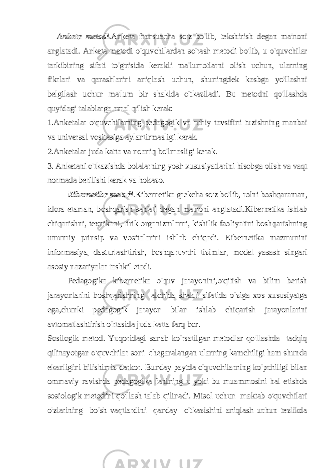 Anketa metodi . Anketa fransuzcha so&#39;z bo&#39;lib, tekshirish degan ma&#39;noni anglatadi. Anketa metodi o&#39;quvchilardan so&#39;rash metodi bo&#39;lib, u o&#39;quvchilar tarkibining sifati to&#39;g&#39;risida kerakli ma&#39;lumotlarni olish uchun, ularning fikrlari va qarashlarini aniqlash uchun, shuningdek kasbga yo&#39;llashni belgilash uchun ma&#39;lum bir shaklda o&#39;tkaziladi. Bu metodni qo&#39;llashda quyidagi talablarga amal qilish kerak: 1.Anketalar o&#39;quvchilarning pedagogik va ruhiy tavsifini tuzishning manbai va universal vositasiga aylantirmasligi kerak. 2.Anketalar juda katta va noaniq bo&#39;lmasligi kerak. 3. Anketani o&#39;tkazishda bolalarning yosh xususiyatlarini hisobga olish va vaqt normada berilishi kerak va hokazo. Kibernetika metodi .Kibernetika grekcha so&#39;z bo&#39;lib, rolni boshqaraman, idora etaman, boshqarish san&#39;ati degan ma&#39;noni anglatadi.Kibernetika ishlab chiqarishni, texnikani, tirik organizmlarni, kishilik faoliyatini boshqarishning umumiy prinsip va vositalarini ishlab chiqadi. Kibernetika mazmunini informasiya, dasturlashtirish, boshqaruvchi tizimlar, model yasash singari asosiy nazariyalar tashkil etadi. Pedagogika kibernetika o&#39;quv jarayonini,o&#39;qitish va bilim berish jarayonlarini boshqarishning alohida shakli sifatida o&#39;ziga xos xususiyatga ega,chunki pedagogik jarayon bilan ishlab chiqarish jarayonlarini avtomatlashtirish o&#39;rtasida juda katta farq bor. Sosilogik metod. Yuqoridagi sanab ko&#39;rsatilgan metodlar qo&#39;llashda tadqiq qilinayotgan o&#39;quvchilar soni chegaralangan ularning kamchiligi ham shunda ekanligini bilishimiz darkor. Bunday paytda o&#39;quvchilarning ko&#39;pchiligi bilan ommaviy ravishda pedagogika fanining u yoki bu muammosini hal etishda sosiologik metodini qo&#39;llash talab qilinadi. Misol uchun maktab o&#39;quvchilari o&#39;zlarining bo&#39;sh vaqtlardini qanday o&#39;tkazishini aniqlash uchun tezlikda 