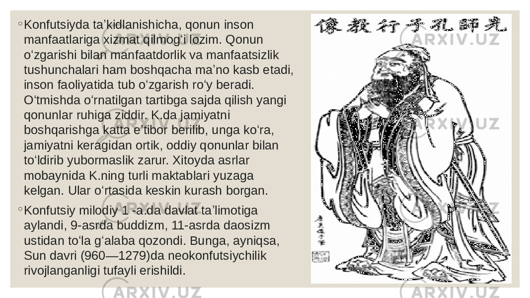 ◦ Konfutsiyda taʼkidlanishicha, qonun inson manfaatlariga xizmat qilmogʻi lozim. Qonun oʻzgarishi bilan manfaatdorlik va manfaatsizlik tushunchalari ham boshqacha maʼno kasb etadi, inson faoliyatida tub oʻzgarish roʻy beradi. Oʻtmishda oʻrnatilgan tartibga sajda qilish yangi qonunlar ruhiga ziddir. K.da jamiyatni boshqarishga katta eʼtibor berilib, unga koʻra, jamiyatni keragidan ortik, oddiy qonunlar bilan toʻldirib yubormaslik zarur. Xitoyda asrlar mobaynida K.ning turli maktablari yuzaga kelgan. Ular oʻrtasida keskin kurash borgan. ◦ Konfutsiy milodiy 1 -a.da davlat taʼlimotiga aylandi, 9-asrda buddizm, 11-asrda daosizm ustidan toʻla gʻalaba qozondi. Bunga, ayniqsa, Sun davri (960—1279)da neokonfutsiychilik rivojlanganligi tufayli erishildi. 