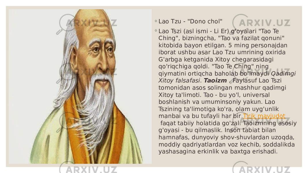 ◦ Lao Tzu - &#34;Dono chol&#34; ◦ Lao Tszi (asl ismi - Li Er) g&#39;oyalari &#34;Tao Te Ching&#34;, bizningcha, &#34;Tao va fazilat qonuni&#34; kitobida bayon etilgan. 5 ming personajdan iborat ushbu asar Lao Tzu umrining oxirida G&#39;arbga ketganida Xitoy chegarasidagi qo&#39;riqchiga qoldi. &#34;Tao Te Ching&#34; ning qiymatini ortiqcha baholab bo&#39;lmaydi  Qadimgi Xitoy falsafasi . Taoizm   . Faylasuf Lao Tszi tomonidan asos solingan mashhur qadimgi Xitoy ta&#39;limoti. Tao - bu yo&#39;l, universal boshlanish va umuminsoniy yakun. Lao Tszining ta&#39;limotiga ko&#39;ra, olam uyg&#39;unlik manbai va bu tufayli har bir  Tirik mavjudot  faqat tabiiy holatida go&#39;zal. Taoizmning asosiy g&#39;oyasi - bu qilmaslik. Inson tabiat bilan hamnafas, dunyoviy shov-shuvlardan uzoqda, moddiy qadriyatlardan voz kechib, soddalikda yashasagina erkinlik va baxtga erishadi. 