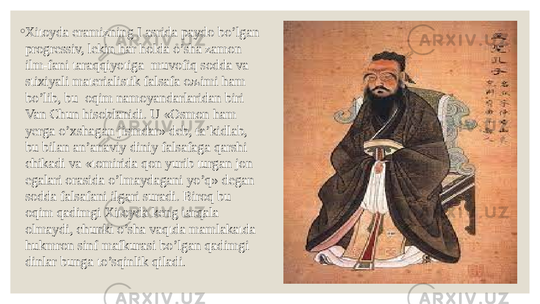 ◦ Xitoyda eramizning I asrida paydo bo’lgan progressiv, lekin har holda o’sha zamon ilm-fani taraqqiyotiga muvofiq sodda va stixiyali materialistik falsafa oљimi ham bo’lib, bu oqim namoyandarlaridan biri Van Chun hisoblanidi. U «Osmon ham yerga o’xshagan jismdar» deb, ta’kidlab, bu bilan an’anaviy diniy falsafaga qarshi chikadi va «tomirida qon yurib turgan jon egalari orasida o’lmaydagani yo’q» degan sodda falsafani ilgari suradi. Biroq bu oqim qadimgi Xitoyda keng tarqala olmaydi, chunki o’sha vaqtda mamlakatda hukmron sinf mafkurasi bo’lgan qadimgi dinlar bunga to’sqinlik qiladi . 