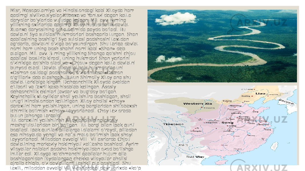 Misr, Mesopotamiya va Hindistondagi kabi Xitoyda ham qadimgi sivilizatsiyalar Xuanxe va Yantszi degan katta daryolar bo‘ylarida vujudga kelgan. Mil. avv. 3-ming yillikning oxirlarida qadimgi Xitoy hududida ilk davlat Xuanxe daryosining o‘rta oqimida paydo boʻladi. Bu davlatni Sya sulolasi hukmdorlari boshqarib turgan. Shan qabilasining boshlig‘i Sya sulolasi podshosini taxtdan ag‘darib, davlatni o‘ziga bo‘ysundirgan. Shu tariqa davlat nomi ham uning bosh shahri nomi kabi «Shan» deb atalgan. Mil. avv. 3-ming yillikning Shanga qo‘shni chjou qabilasi bostirib kiradi, uning hukmdori Shan yerlarini o‘zinikiga qo‘shib oladi va «Chjou» degan katta davlatni bunyod etadi. Davlat ulkanligi bois hukmdorlar uni «Osmon ostidagi podsholik», o‘zlarini esa «Osmon o‘g‘illari» deb atashgan. Butun Shimoliy Xitoy ana shu davlat tarkibiga kirgan. Dehqonchilik Xitoyda azaldan e’tiborli va faxrli kasb hisoblab kelingan. Asosiy dehqonchilik ekinlari javdar va bug‘doy bo‘lgan. Keyinchalik xitoyliklar sholi yetishtira boshlagan, sholi urug‘i Hindistondan keltirilgan. Xitoy aholisi «choy» daraxtini ham yetishtirgan, uning barglaridan shifobaxsh ichimlik bo‘lmish «choy» tayyorlanadi. Choy tez orada butun jahonga tarqaldi. Tut daraxtini yetishtirish Xitoy aholisining asosiy mashg‘ulotlaridan biri bo‘lgan. Tut bargi bilan ipak qurti boqiladi. Ipak qurtlari pillalarga tolalarni o‘raydi, pilladan esa nihoyatda yengil va naﬁs mato bo‘lmish ipak shoyi tayyorlanadi. Miloddan avvalgi VIII –VII asrlarda Chjou davlatining markaziy hokimiyati zaiﬂasha boshladi. Ayrim viloyatlar noiblari podsho hokimiyatidan ozod bo‘lishga intilar edi. Xitoyga ko‘chmanchi qabilalar hujum qila boshlaganidan foydalangan chekka viloyatlar aholisi ajralib chiqib, o‘z davlatilarni tashkil eta boshladi. Shu taxlit, miloddan avvalgi VII–V asrlardagi davr tarixda «ko‘p podsholiklar» davri nomini olgan. Xitoyda ayni mahalda «kurashayotgan podsholiklar» davri ham boshlanadi. «Zafaryor» – imperiyaning oliy hukmdorlari bilan ajralib chiqqan davlatlar hukmdorlari o‘rtasida boshlangan urushlar ikki yuz yildan uzoqroq davom etdi. Bu davr Sin davlati hukmdori o‘zining barcha raqiblarini yo‘q qilib yagona davlat tuzishi bilan yakunlandi. 