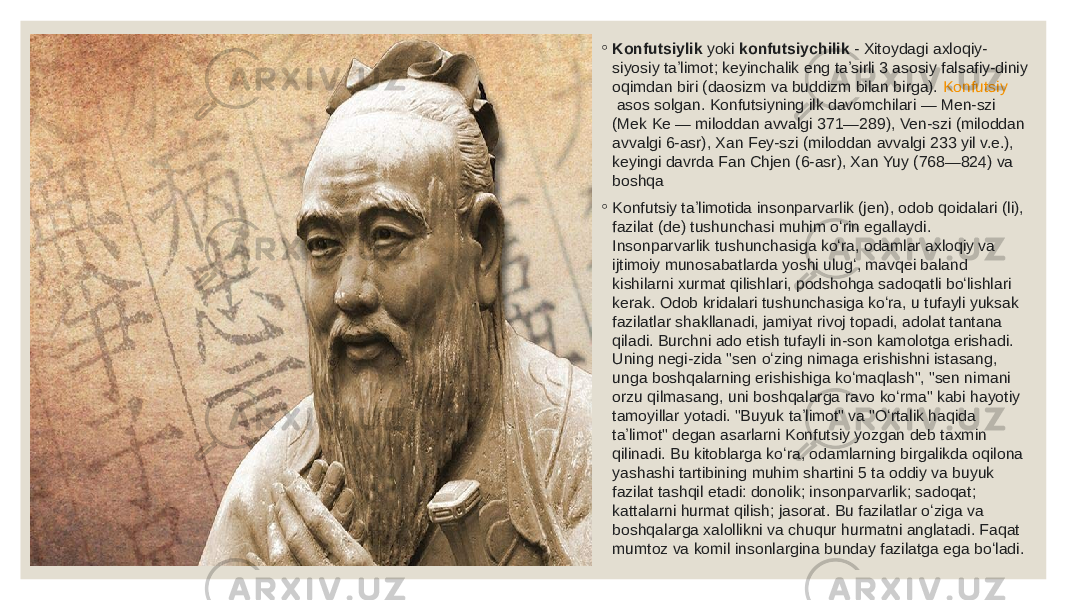 ◦ Konfutsiylik  yoki  konfutsiychilik  - Xitoydagi axloqiy- siyosiy taʼlimot; keyinchalik eng taʼsirli 3 asosiy falsafiy-diniy oqimdan biri (daosizm va buddizm bilan birga).  Konfutsiy  asos solgan. Konfutsiyning ilk davomchilari — Men-szi (Mek Ke — miloddan avvalgi 371—289), Ven-szi (miloddan avvalgi 6-asr), Xan Fey-szi (miloddan avvalgi 233 yil v.e.), keyingi davrda Fan Chjen (6-asr), Xan Yuy (768—824) va boshqa ◦ Konfutsiy taʼlimotida insonparvarlik (jen), odob qoidalari (li), fazilat (de) tushunchasi muhim oʻrin egallaydi. Insonparvarlik tushunchasiga koʻra, odamlar axloqiy va ijtimoiy munosabatlarda yoshi ulugʻ, mavqei baland kishilarni xurmat qilishlari, podshohga sadoqatli boʻlishlari kerak. Odob kridalari tushunchasiga koʻra, u tufayli yuksak fazilatlar shakllanadi, jamiyat rivoj topadi, adolat tantana qiladi. Burchni ado etish tufayli in-son kamolotga erishadi. Uning negi-zida &#34;sen oʻzing nimaga erishishni istasang, unga boshqalarning erishishiga koʻmaqlash&#34;, &#34;sen nimani orzu qilmasang, uni boshqalarga ravo koʻrma&#34; kabi hayotiy tamoyillar yotadi. &#34;Buyuk taʼlimot&#34; va &#34;Oʻrtalik haqida taʼlimot&#34; degan asarlarni Konfutsiy yozgan deb taxmin qilinadi. Bu kitoblarga koʻra, odamlarning birgalikda oqilona yashashi tartibining muhim shartini 5 ta oddiy va buyuk fazilat tashqil etadi: donolik; insonparvarlik; sadoqat; kattalarni hurmat qilish; jasorat. Bu fazilatlar oʻziga va boshqalarga xalollikni va chuqur hurmatni anglatadi. Faqat mumtoz va komil insonlargina bunday fazilatga ega boʻladi. 