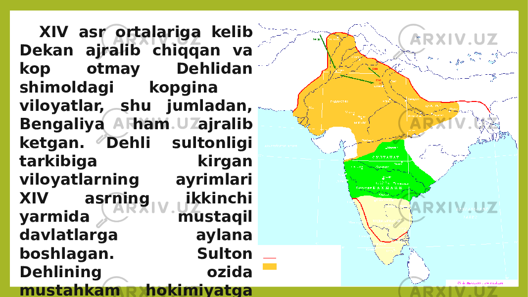 XIV asr ortalariga kelib Dekan ajralib chiqqan va kop otmay Dehlidan shimoldagi kopgina viloyatlar, shu jumladan, Bengaliya ham ajralib ketgan. Dehli sultonligi tarkibiga kirgan viloyatlarning ayrimlari XIV asrning ikkinchi yarmida mustaqil davlatlarga aylana boshlagan. Sulton Dehlining ozida mustahkam hokimiyatga ega bolmagan, chunki u yerda feodallarning turli guruhlari ortasida hokimiyat uchun uzluksiz kurashlar bolib turgan. 