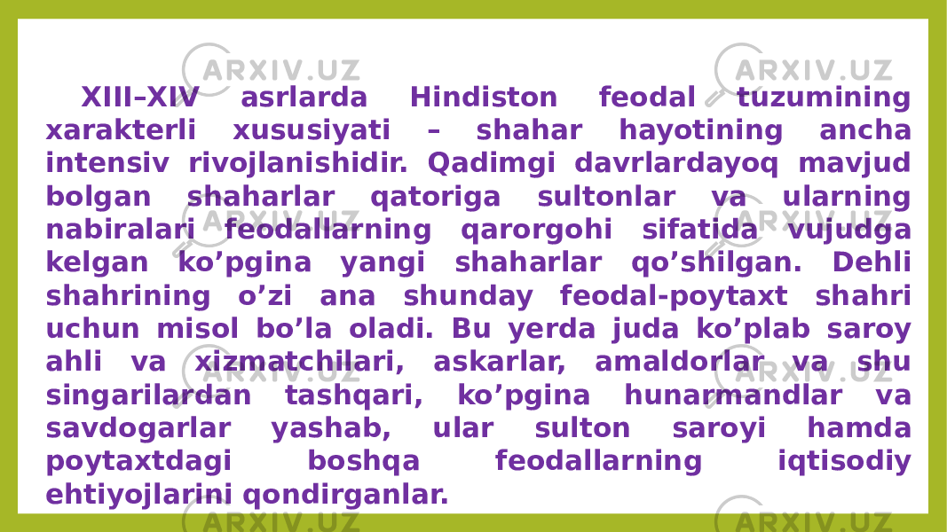 XIII–XIV asrlarda Hindiston feodal tuzumining xarakterli xususiyati – shahar hayotining ancha intensiv rivojlanishidir. Qadimgi davrlardayoq mavjud bolgan shaharlar qatoriga sultonlar va ularning nabiralari feodallarning qarorgohi sifatida vujudga kelgan ko’pgina yangi shaharlar qo’shilgan. Dehli shahrining o’zi ana shunday feodal-poytaxt shahri uchun misol bo’la oladi. Bu yerda juda ko’plab saroy ahli va xizmatchilari, askarlar, amaldorlar va shu singarilardan tashqari, ko’pgina hunarmandlar va savdogarlar yashab, ular sulton saroyi hamda poytaxtdagi boshqa feodallarning iqtisodiy ehtiyojlarini qondirganlar. 