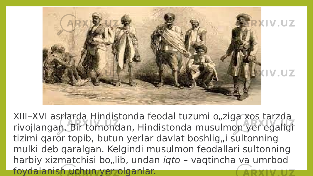 XIII–XVI asrlarda Hindistonda feodal tuzumi o„ziga xos tarzda rivojlangan. Bir tomondan, Hindistonda musulmon yer egaligi tizimi qaror topib, butun yerlar davlat boshlig„i sultonning mulki deb qaralgan. Kelgindi musulmon feodallari sultonning harbiy xizmatchisi bo„lib, undan iqto – vaqtincha va umrbod foydalanish uchun yer olganlar. 