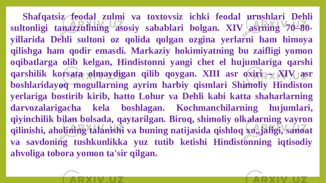 Shafqatsiz feodal zulmi va toxtovsiz ichki feodal urushlari Dehli sultonligi tanazzulining asosiy sabablari bolgan. XIV asrning 70–80- yillarida Dehli sultoni oz qolida qolgan ozgina yerlarni ham himoya qilishga ham qodir emasdi. Markaziy hokimiyatning bu zaifligi yomon oqibatlarga olib kelgan, Hindistonni yangi chet el hujumlariga qarshi qarshilik korsata olmaydigan qilib qoygan. XIII asr oxiri – XIV asr boshlaridayoq mogullarning ayrim harbiy qismlari Shimoliy Hindiston yerlariga bostirib kirib, hatto Lohur va Dehli kabi katta shaharlarning darvozalarigacha kela boshlagan. Kochmanchilarning hujumlari, qiyinchilik bilan bolsada, qaytarilgan. Biroq, shimoliy olkalarning vayron qilinishi, aholining talanishi va buning natijasida qishloq xo„jaligi, sanoat va savdoning tushkunlikka yuz tutib ketishi Hindistonning iqtisodiy ahvoliga tobora yomon ta&#39;sir qilgan. 