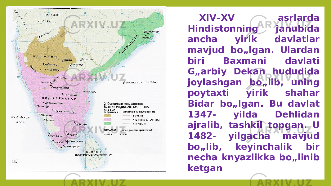 XIV–XV asrlarda Hindistonning janubida ancha yirik davlatlar mavjud bo„lgan. Ulardan biri Baxmani davlati G„arbiy Dekan hududida joylashgan bo„lib, uning poytaxti yirik shahar Bidar bo„lgan. Bu davlat 1347- yilda Dehlidan ajralib, tashkil topgan. U 1482- yilgacha mavjud bo„lib, keyinchalik bir necha knyazlikka bo„linib ketgan 