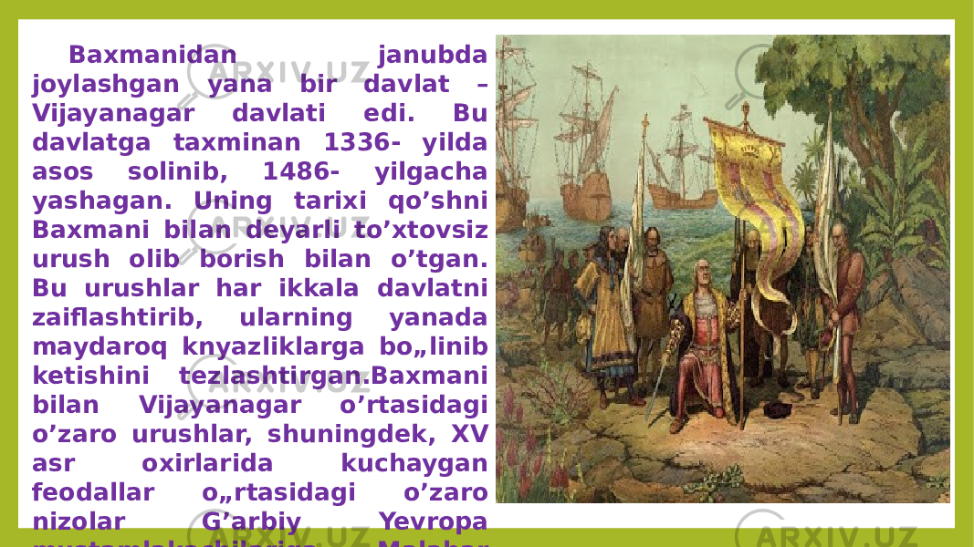 Baxmanidan janubda joylashgan yana bir davlat – Vijayanagar davlati edi. Bu davlatga taxminan 1336- yilda asos solinib, 1486- yilgacha yashagan. Uning tarixi qo’shni Baxmani bilan deyarli to’xtovsiz urush olib borish bilan o’tgan. Bu urushlar har ikkala davlatni zaiflashtirib, ularning yanada maydaroq knyazliklarga bo„linib ketishini tezlashtirgan.Baxmani bilan Vijayanagar o’rtasidagi o’zaro urushlar, shuningdek, XV asr oxirlarida kuchaygan feodallar o„rtasidagi o’zaro nizolar G’arbiy Yevropa mustamlakachilariga Malabar sohilidagi bir qancha tayanch nuqtalarini deyarli to’siqsiz ishg’ol qilish imkonini bergan. 