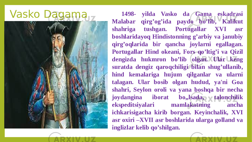 Vasko Dagama 1498- yilda Vasko da Gama eskadrasi Malabar qirg’og’ida paydo bo’lib, Kalikut shahriga tushgan. Portugallar XVI asr boshlaridayoq Hindistonning g’arbiy va janubiy qirg’oqlarida bir qancha joylarni egallagan. Portugallar Hind okeani, Fors qo’ltig’i va Qizil dengizda hukmron bo’lib olgan. Ular keng suratda dengiz qaroqchiligi bilan shug’ullanib, hind kemalariga hujum qilganlar va ularni talagan. Ular bosib olgan hudud, ya&#39;ni Goa shahri, Seylon oroli va yana boshqa bir necha joydangina iborat bo„lsada, talonchilik ekspeditsiyalari mamlakatning ancha ichkarisigacha kirib borgan. Keyinchalik, XVI asr oxiri –XVII asr boshlarida ularga golland va inglizlar kelib qo’shilgan. 