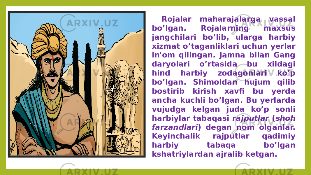 Rojalar maharajalarga vassal bo’lgan. Rojalarning maxsus jangchilari bo’lib, ularga harbiy xizmat o’taganliklari uchun yerlar in&#39;om qilingan. Jamna bilan Gang daryolari o’rtasida bu xildagi hind harbiy zodagonlari ko’p bo’lgan. Shimoldan hujum qilib bostirib kirish xavfi bu yerda ancha kuchli bo’lgan. Bu yerlarda vujudga kelgan juda ko’p sonli harbiylar tabaqasi rajputlar ( shoh farzandlari ) degan nom olganlar. Keyinchalik rajputlar qadimiy harbiy tabaqa bo’lgan kshatriylardan ajralib ketgan. 