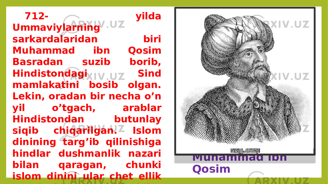 Muhammad ibn Qosim712- yilda Ummaviylarning sarkardalaridan biri Muhammad ibn Qosim Basradan suzib borib, Hindistondagi Sind mamlakatini bosib olgan. Lekin, oradan bir necha o’n yil o’tgach, arablar Hindistondan butunlay siqib chiqarilgan. Islom dinining targ’ib qilinishiga hindlar dushmanlik nazari bilan qaragan, chunki islom dinini ular chet ellik bosqinchi va talonchilar dini deb hisoblaganlar, hinduiylik esa islom diniga qarshi «milliy» din bo’lgan. 