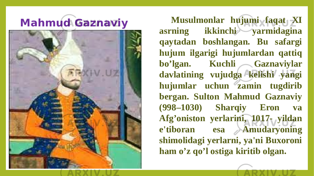 Mahmud Gaznaviy Musulmonlar hujumi faqat XI asrning ikkinchi yarmidagina qaytadan boshlangan. Bu safargi hujum ilgarigi hujumlardan qattiq bo’lgan. Kuchli Gaznaviylar davlatining vujudga kelishi yangi hujumlar uchun zamin tugdirib bergan. Sulton Mahmud Gaznaviy (998–1030) Sharqiy Eron va Afg’oniston yerlarini, 1017- yildan e&#39;tiboran esa Amudaryoning shimolidagi yerlarni, ya&#39;ni Buxoroni ham o’z qo’l ostiga kiritib olgan. 
