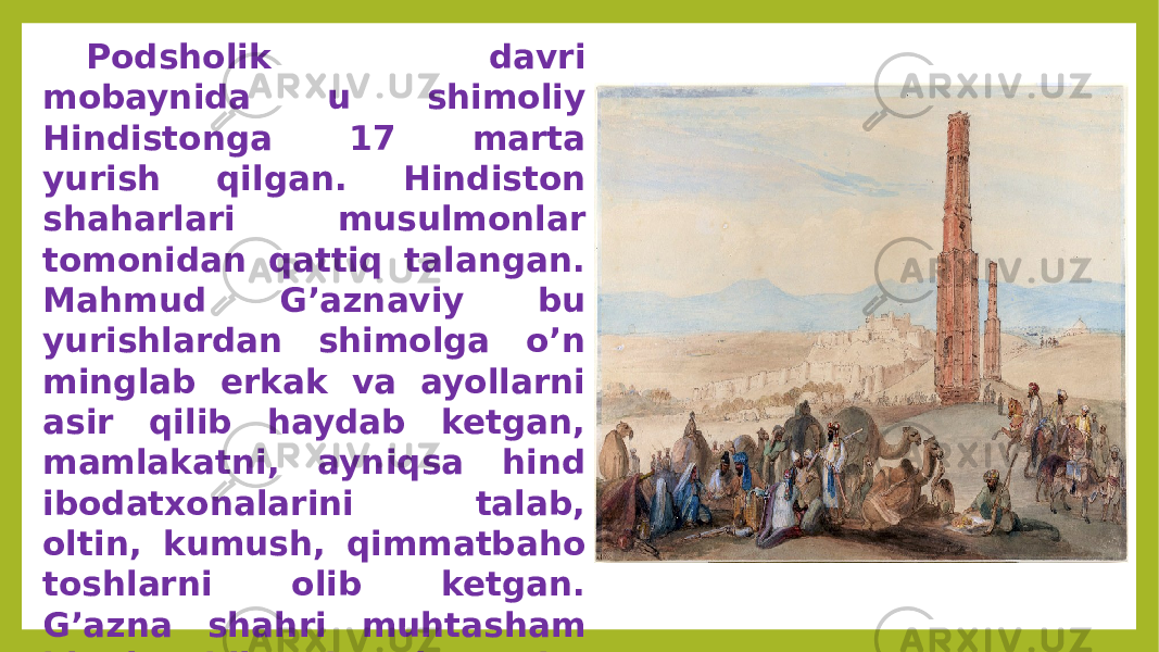 Podsholik davri mobaynida u shimoliy Hindistonga 17 marta yurish qilgan. Hindiston shaharlari musulmonlar tomonidan qattiq talangan. Mahmud G’aznaviy bu yurishlardan shimolga o’n minglab erkak va ayollarni asir qilib haydab ketgan, mamlakatni, ayniqsa hind ibodatxonalarini talab, oltin, kumush, qimmatbaho toshlarni olib ketgan. G’azna shahri muhtasham binolar bilan bezalgan, bu binolarning kopini Hindiston me&#39;morlari barpo etishgan. 