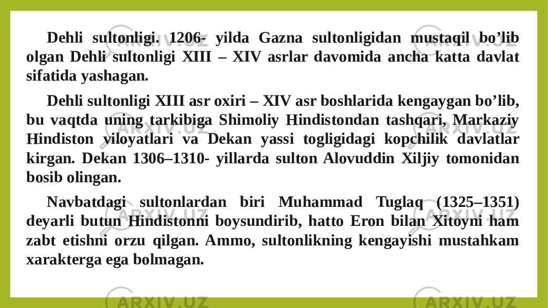 Dehli sultonligi. 1206- yilda Gazna sultonligidan mustaqil bo’lib olgan Dehli sultonligi XIII – XIV asrlar davomida ancha katta davlat sifatida yashagan. Dehli sultonligi XIII asr oxiri – XIV asr boshlarida kengaygan bo’lib, bu vaqtda uning tarkibiga Shimoliy Hindistondan tashqari, Markaziy Hindiston viloyatlari va Dekan yassi togligidagi kopchilik davlatlar kirgan. Dekan 1306–1310- yillarda sulton Alovuddin Xiljiy tomonidan bosib olingan. Navbatdagi sultonlardan biri Muhammad Tuglaq (1325–1351) deyarli butun Hindistonni boysundirib, hatto Eron bilan Xitoyni ham zabt etishni orzu qilgan. Ammo, sultonlikning kengayishi mustahkam xarakterga ega bolmagan. 