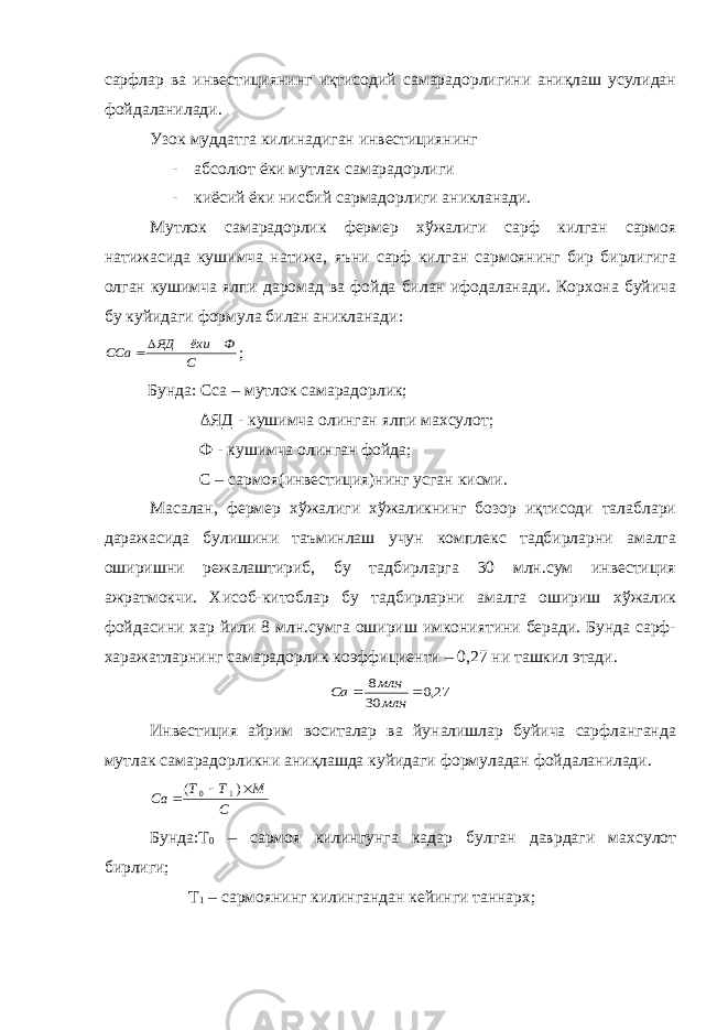 сарфлар ва инвестициянинг иқтисодий самарадорлигини аниқлаш усулидан фойдаланилади. Узок муддатга килинадиган инвестициянинг - абсолют ёки мутлак самарадорлиги - киёсий ёки нисбий сармадорлиги аникланади. Мутлок самарадорлик фермер хўжалиги сарф килган сармоя натижасида кушимча натижа, яъни сарф килган сармоянинг бир бирлигига олган кушимча ялпи даромад ва фойда билан ифодаланади. Корхона буйича бу куйидаги формула билан аникланади:С Ф ёки ЯД ССа  ; Бунда: Сса – мутлок самарадорлик; Δ ЯД - кушимча олинган ялпи махсулот; Ф - кушимча олинган фойда; С – сармоя(инвестиция)нинг усган кисми. Масалан, фермер хўжалиги хўжаликнинг бозор иқтисоди талаблари даражасида булишини таъминлаш учун комплекс тадбирларни амалга оширишни режалаштириб, бу тадбирларга 30 млн.сум инвестиция ажратмокчи. Хисоб-китоблар бу тадбирларни амалга ошириш хўжалик фойдасини хар йили 8 млн.сумга ошириш имкониятини беради. Бунда сарф- харажатларнинг самарадорлик коэффициенти – 0,27 ни ташкил этади. 27,0 30 8   млн млн Са Инвестиция айрим воситалар ва йуналишлар буйича сарфланганда мутлак самарадорликни аниқлашда куйидаги формуладан фойдаланилади. С М Т Т Са    ) ( 1 0 Бунда:Т 0 – сармоя килингунга кадар булган даврдаги махсулот бирлиги; Т 1 – сармоянинг килингандан кейинги таннарх; 