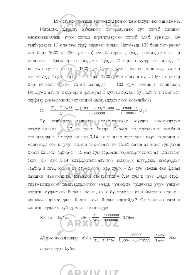 М – сармоя қилиши натижасида олинган махсуот ёки иш хажми. Масалан, фермер хўжалиги сигирларидан сут соғиб олишни механизациялаш учун соғиш агрегатларини сотиб олиб урнатди. Бу тадбирларга 15 млн сум сарф-харажат килди. Натижада 100 бош сигирнинг хар бири 3000 кг (30 центнер) сут берадиган, кулда соғиладиган сигир машиналар ёрдамида соғиладиган булди. Сигирлар кулда соғилганда 1 центнер сут таннархи – 1300 сум булган булса, уларни машинада соғиш натижасида 1 центнер сут –таннархи 1200 сумни ташкил этди. Шу тарика хар бир центнер сутни соғиб олишдан – 100 сум тежашга эришилди. Маълумотларни юкоридаги формулага куйиш оркали бу тадбирга килинган сарфлар (инвестиция) иқтисодий самарадорлигини аниклаймиз: С а С М Т То   ) ( 1  15000000 3000*) 1200 1300(   15000000 3000000 к0,2 Бу тадбирга килинган сарф-харажат мутлок самарадолик коэффициенти – 0,2 га тенг булди. Сармоя сарфларининг меъёрий самарадорлик коенффициенти-0,14 ни ташкил этганлиги учун сигирларни машинада соғиш учун соғиш агрегатларини соғиб олиш ва ишга тушуриш билан боғлик тадбирга – 15 млн сум сарфлаш иқтисодий жихатдан самарали экан. 0,2 ёки 0,14 коэффициентларнинг мохияти шундаки, юкоридаги тадбирга сарф килинган сармоянинг хар суми – 0,2 сум тежаш ёки фойда олишни таъминлаган. Меъёрий самара эса – 0,14 сумга тенг. Энди сарф- харажатларнинг самарадорлигини янада туликрок тушуниш учун уларни коплаш муддатини билиш керак, яъни бу сарфлар уз қийматини олинган кушимча даромадлар билан неча йилда коплайди? Сарф–харажатларни коплаш муддати куйидагича аникланади: Корхона буйича кМ к йил Ф С 7,3 8000000 30000000    Айрим йуналишлар кМ к     йил млн млн М Т Т С о 5 3 15 3000* 1200 1300 15000000 *1      сармоя тури буйича 