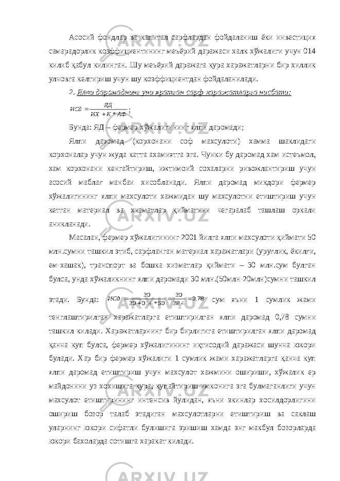 Асосий фондлар ва капитал сарфлардан фойдаланиш ёки инвестиция самарадорлик коэффициентининг меъёрий даражаси халк хўжалиги учун 014 килиб қабул килинган. Шу меъёрий даражага кура харажатларни бир хиллик улчовга келтириш учун шу коэффициентдан фойдаланилади. 2. Ялпи даромаднинг уни яратган сарф-харажатларга нисбати: АФ К ИХ ЯД ИСд *   ; Бунда: ЯД – фермер хўжалигининг ялпи даромади; Ялпи даромад (корхонани соф махсулоти) хамма шаклидаги корхоналар учун жуда катта ахамиятга эга. Чунки бу даромад хам истеъмол, хам корхонани кенгайтириш, ижтимоий сохаларни ривожлантириш учун асосий маблағ манбаи хисобланади. Ялпи даромад микдори фермер хўжалигининг ялпи махсулоти хажмидан шу махсулотни етиштириш учун кетган материал ва хизматлар қийматини чегаралаб ташлаш оркали аникланади. Масалан, фермер хўжалигининг 2001 йилга ялпи махсулоти қиймати 50 млн.сумни ташкил этиб, сарфланган материал харажатлари (уруғлик, ёкилғи, ем-хашак), транспорт ва бошка хизматлар қиймати – 30 млн.сум булган булса, унда хўжаликнинг ялпи даромади 30 млн.(50млн-20млн)сумни ташкил этади. Бунда: 78,0 4, 38 30 60* 014 30 30     ИСд сум яъни 1 сумлик жами тенглаштирилган харажатларга етиштирилган ялпи даромад 0,78 сумни ташкил килади. Харажатларнинг бир бирлигига етиштирилган ялпи даромад қанча куп булса, фермер хўжалигининг иқтисодий даражаси шунча юкори булади. Хар бир фермер хўжалиги 1 сумлик жами харажатларга қанча куп ялпи даромад етиштириш учун махсулот хажмини ошириши, хўжалик ер майдонини уз хохишига кура, купайтириш имконига эга булмаганлиги учун махсулот етиштирининг интенсив йулидан, яъни экинлар хосилдорлигини ошириш бозор талаб этадиган махсулотларни етиштириш ва саклаш уларнинг юкори сифатли булишига эришиш хамда энг макбул бозорларда юкори бахоларда сотишга харакат килади. 