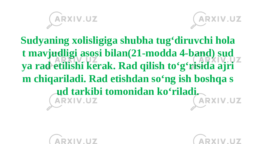 Sudyaning xolisligiga shubha tug‘diruvchi hola t mavjudligi asosi bilan(21-modda 4-band) sud ya rad etilishi kerak. Rad qilish to‘g‘risida ajri m chiqariladi. Rad etishdan so‘ng ish boshqa s ud tarkibi tomonidan ko‘riladi. 