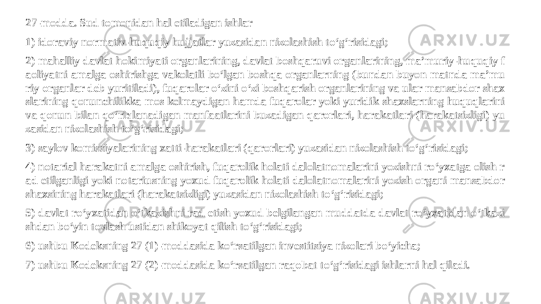 27-modda. Sud tomonidan hal etiladigan ishlar 1) idoraviy normativ-huquqiy hujjatlar yuzasidan nizolashish to‘g‘risidagi; 2) mahalliy davlat hokimiyati organlarining, davlat boshqaruvi organlarining, ma’muriy-huquqiy f aoliyatni amalga oshirishga vakolatli bo‘lgan boshqa organlarning (bundan buyon matnda ma’mu riy organlar deb yuritiladi), fuqarolar o‘zini o‘zi boshqarish organlarining va ular mansabdor shax slarining qonunchilikka mos kelmaydigan hamda fuqarolar yoki yuridik shaxslarning huquqlarini va qonun bilan qo‘riqlanadigan manfaatlarini buzadigan qarorlari, harakatlari (harakatsizligi) yu zasidan nizolashish to‘g‘risidagi; 3) saylov komissiyalarining xatti-harakatlari (qarorlari) yuzasidan nizolashish to‘g‘risidagi; 4) notarial harakatni amalga oshirish, fuqarolik holati dalolatnomalarini yozishni ro‘yxatga olish r ad etilganligi yoki notariusning yoxud fuqarolik holati dalolatnomalarini yozish organi mansabdor shaxsining harakatlari (harakatsizligi) yuzasidan nizolashish to‘g‘risidagi; 5) davlat ro‘yxatidan o‘tkazishni rad etish yoxud belgilangan muddatda davlat ro‘yxatidan o‘tkazi shdan bo‘yin tovlash ustidan shikoyat qilish to‘g‘risidagi; 6) ushbu Kodeksning 27 (1)-moddasida ko‘rsatilgan investitsiya nizolari bo‘yicha; 7) ushbu Kodeksning 27 (2)-moddasida ko‘rsatilgan raqobat to‘g‘risidagi ishlarni hal qiladi. 