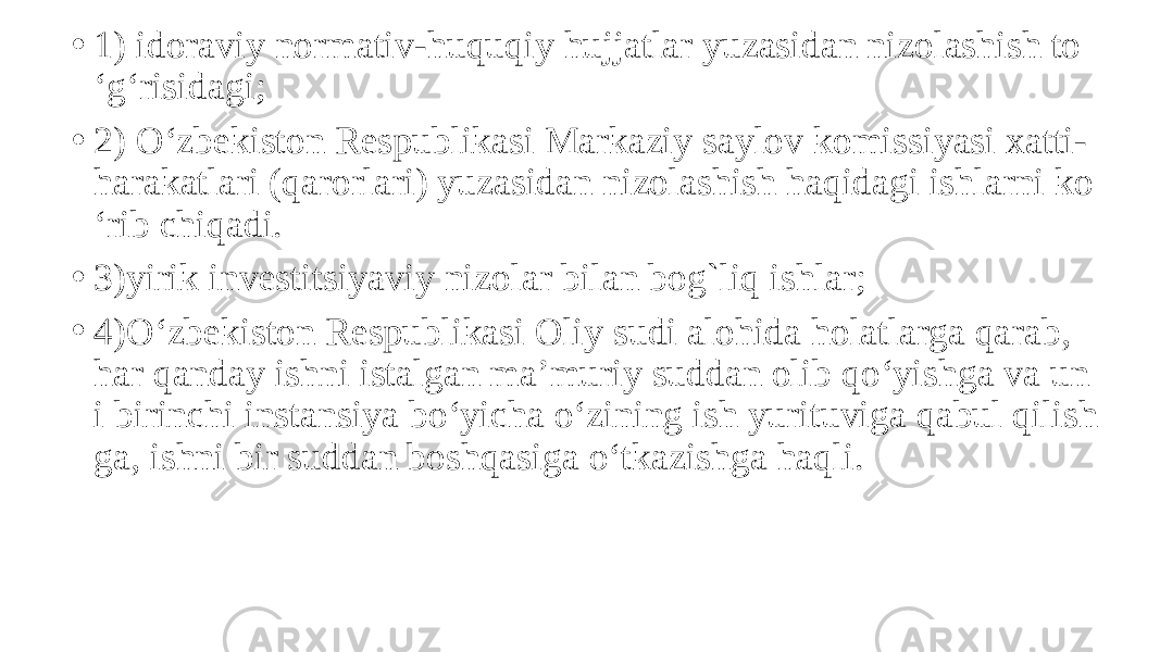 • 1) idoraviy normativ-huquqiy hujjatlar yuzasidan nizolashish to ‘g‘risidagi; • 2) O‘zbekiston Respublikasi Markaziy saylov komissiyasi xatti- harakatlari (qarorlari) yuzasidan nizolashish haqidagi ishlarni ko ‘rib chiqadi. • 3)yirik investitsiyaviy nizolar bilan bog`liq ishlar; • 4)O‘zbekiston Respublikasi Oliy sudi alohida holatlarga qarab, har qanday ishni istalgan ma’muriy suddan olib qo‘yishga va un i birinchi instansiya bo‘yicha o‘zining ish yurituviga qabul qilish ga, ishni bir suddan boshqasiga o‘tkazishga haqli. 