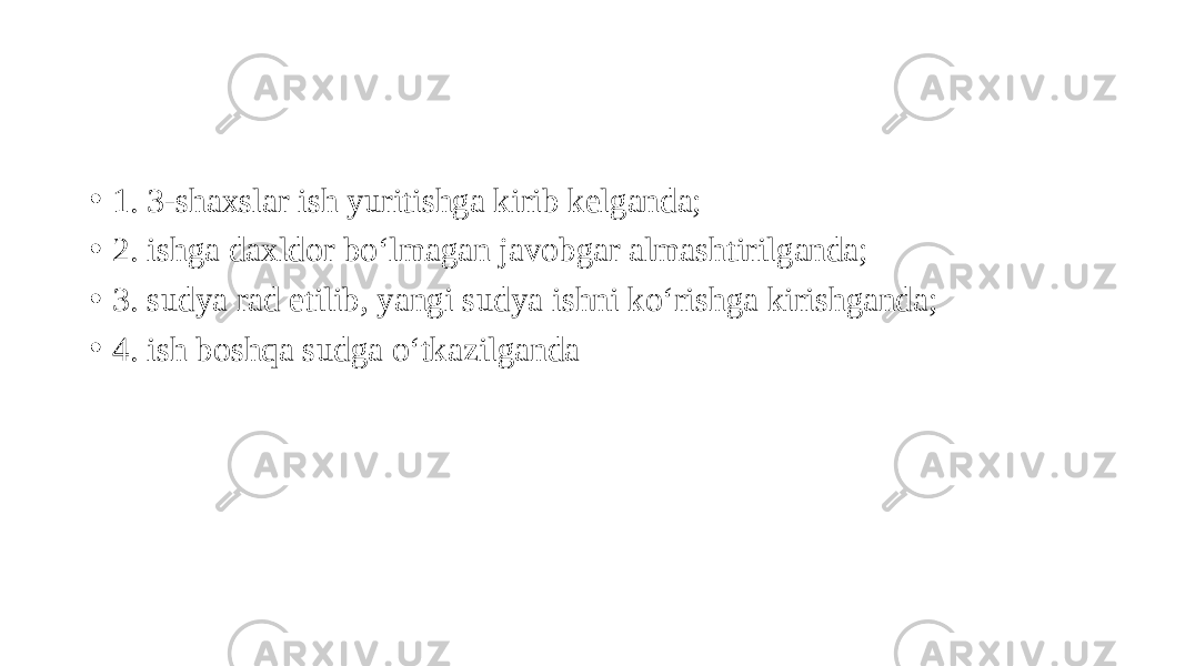 • 1. 3-shaxslar ish yuritishga kirib kelganda; • 2. ishga daxldor bo‘lmagan javobgar almashtirilganda; • 3. sudya rad etilib, yangi sudya ishni ko‘rishga kirishganda; • 4. ish boshqa sudga o‘tkazilganda 