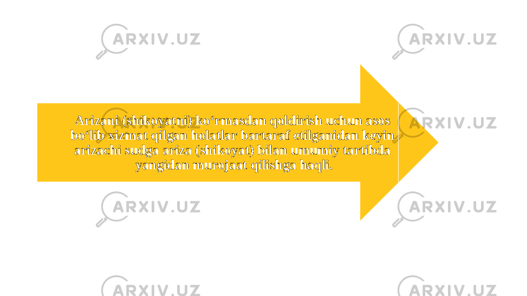 Arizani (shikoyatni) ko‘rmasdan qoldirish uchun asos bo‘lib xizmat qilgan holatlar bartaraf etilganidan keyin arizachi sudga ariza (shikoyat) bilan umumiy tartibda yangidan murojaat qilishga haqli. 