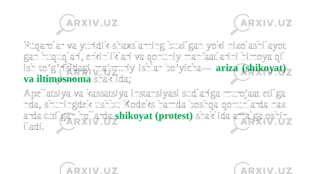 Fuqarolar va yuridik shaxslarning buzilgan yoki nizolashilayot gan huquqlari, erkinliklari va qonuniy manfaatlarini himoya qil ish to‘g‘risidagi ma’muriy ishlar bo‘yicha— ariza (shikoyat) va iltimosnoma shaklida; Apellatsiya va kassatsiya instansiyasi sudlariga murojaat etilga nda, shuningdek ushbu Kodeks hamda boshqa qonunlarda naz arda tutilgan hollarda shikoyat (protest) shaklida amalga oshir iladi. 