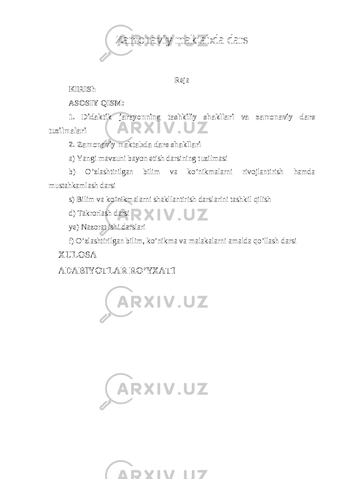 Zamonaviy maktabda dars Reja KIRISh ASOSIY QISM: 1. Didaktik jarayonning tashkiliy shakllari va zamonaviy dars tuzilmalari 2. Zamonaviy maktabda dars shakllari a) Yangi mavzuni bayon etish darsining tuzilmasi b) O’zlashtirilgan bilim va ko’nikmalarni rivojlantirish hamda mustahkamlash darsi s) Bilim va ko’nikmalarni shakllantirish darslarini tashkil qilish d) Takrorlash darsi ye) Nazorat ishi darslari f) O’zlashtirilgan bilim, ko’nikma va malakalarni amalda qo’llash darsi XULOSA ADABIYOTLAR RO’YXATI 