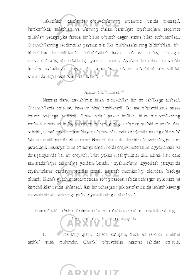 Takrorlash darslarida o’quvchilarning muammo ustida mustaqil, hamkorlikda ishlashlari va ularning o’zlari bajarilgan topshiriqlarni taqdimot qilishlari pedagogika fanida bir-birini o’qitish degan atama bilan tushuntiriladi. O’quvchilarning taqdimotlar paytida o’z fikr-mulohazalarining bildirishlari, bir- birlarining kamchiliklarini to’ldirishlari boshqa o’quvchilarning bilmagan narsalarini o’rganib olishlariga yordam beradi. Ayniqsa takrorlash darslarida bunday metodlardan foydalanish o’rganilgan o’quv materialini o’zlashtirish samaradorligini oshirishga olib keladi. Nazorat ishi darslari Nazorat darsi deyishimiz bilan o’quvchilar bir oz tahlikaga tushadi. O’quvchilarda qo’rquv, hayajon hissi boshlanadi. Bu esa o’quvchilarda stress holatni vujudga keltiradi. Stress holati paydo bo’lishi bilan o’quvchilarning xotirasida mavjud bo’lgan axborotlar ham yuzaga chiqmay qolishi mumkin. Shu sababli, darsni boshlash paytidayoq o’qituvchi darsda xotirjamlik va eng e’tiborlisi ishchan muhit yaratib olishi zarur. Nazorat darslarida har bir o’quvchining yosh va psixologik hususiyatlarini e’tiborga olgan holda o’quv materialini tayyorlanishi va dars jarayonida har bir o’quvchi bilan yakka mashg’ulotlar olib borish ham dars samaradorligini oshirishga yordam beradi. Topshiriqlarni tayyorlash jarayonida topshiriqlarni qanday metodlar orqali bajarish mumkinligi oldindan hisobga olinadi. Kichik guruhlar taqdimotidan so’ng nazorat ishida uchragan tipik xato va kamchilik lar ustida ishlanadi. Xar bir uchragan tipik xatolar ustida ishlash keyingi mavzularda shu xatolarga yo’l qo’ymaslikning oldi olinadi. Nazorat ishi – o’zlashtirilgan bilim va ko’nikmalarni baholash darsining tuzilmasi bilan tanishb chiqaylik: 1. Tashkiliy qism. Darsda xotirjam, tinch va ishchan muhitni tashkil etish muhimdir. Chunki o’quvchilar nazorat ishidan qo’rqib, 