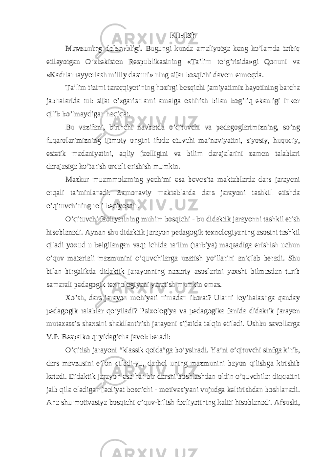 KIRISh Mavzuning dolzarbligi. Bugungi kunda amaliyotga keng ko’lamda tatbiq etilayotgan O’zbekiston Respublikasining «Ta’lim to’g’risida»gi Qonuni va «Kadrlar tayyorlash milliy dasturi» ning sifat bosqichi davom etmoqda. Ta’lim tizimi taraqqiyotining hozirgi bosqichi jamiyatimiz hayotining barcha jabhalarida tub sifat o’zgarishlarni amalga oshirish bilan bog’liq ekanligi inkor qilib bo’lmaydigan haqiqat. Bu vazifani, birinchi navbatda o’qituvchi va pedagoglarimizning, so’ng fuqarolarimizning ijtmoiy ongini ifoda etuvchi ma’naviyatini, siyosiy, huquqiy, estetik madaniyatini, aqliy faolligini va bilim darajalarini zamon talablari darajasiga ko’tarish orqali erishish mumkin. Mazkur muammolarning yechimi esa bevosita maktablarda dars jarayoni orqali ta’minlanadi. Zamonaviy maktablarda dars jarayoni tashkil etishda o’qituvchining roli beqiyosdir. O’qituvchi faoliyatining muhim bosqichi - bu didaktik jarayonni tashkil etish hisoblanadi. Aynan shu didaktik jarayon pedagogik texnologiyaning asosini tashkil qiladi yoxud u belgilangan vaqt ichida ta’lim (tarbiya) maqsadiga erishish uchun o’quv materiali mazmunini o’quvchilarga uzatish yo’llarini aniqlab beradi. Shu bilan birgalikda didaktik jarayonning nazariy asoslarini yaxshi bilmasdan turib samarali pedagogik texnologiyani yaratish mumkin emas. Xo’sh, dars jarayon mohiyati nimadan iborat? Ularni loyihalashga qanday pedagogik talablar qo’yiladi? Psixologiya va pedagogika fanida didaktik jarayon mutaxassis shaxsini shakllantirish jarayoni sifatida talqin etiladi. Ushbu savollarga V.P. Bespalko quyidagicha javob beradi: O’qitish jarayoni “klassik qoida“ga bo’ysinadi. Ya’ni o’qituvchi sinfga kirib, dars mavzusini e’lon qiladi-yu, darhol uning mazmunini bayon qilishga kirishib ketadi. Didaktik jarayon esa har bir darsni boshlashdan oldin o’quvchilar diqqatini jalb qila oladigan faoliyat bosqichi - motivasiyani vujudga keltirishdan boshlanadi. Ana shu motivasiya bosqichi o’quv-bilish faoliyatining kaliti hisoblanadi. Afsuski, 