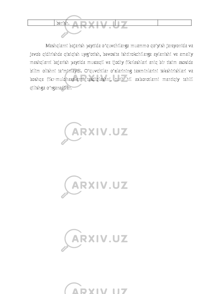 berish. Mashqlarni bajarish paytida o’quvchilarga muammo qo’yish jarayonida va javob qidirishda qiziqish uyg’otish, bevosita ishtirokchilarga aylanishi va amaliy mashqlarni bajarish paytida mustaqil va ijodiy fikrlashlari aniq bir tizim asosida bilim olishni ta’minlaydi. O’quvchilar o’zlarining taxminlarini tekshirishlari va boshqa fikr-mulohazalarni tasdiqlashni, turli hil axborotlarni mantiqiy tahlil qilishga o’rganadilar. 