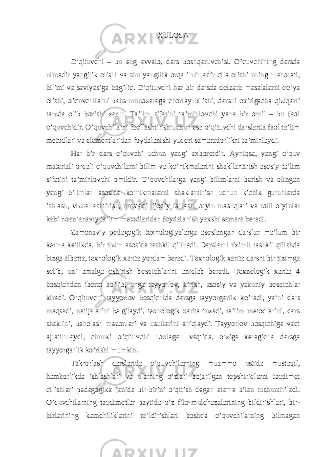 XULOSA O’qituvchi – bu eng avvalo, dars boshqaruvchisi. O’quvchining darsda nimadir yangilik olishi va shu yangilik orqali nimadir qila olishi uning mahorati, bilimi va saviyasiga bog’liq. O’qituvchi har bir darsda dolzarb masalalarni qo’ya olishi, o’quvchilarni bahs-munozaraga chorlay bilishi, darsni oxirigacha qiziqarli tarzda olib borishi zarur. Ta’lim sifatini ta’minlovchi yana bir omil – bu faol o’quvchidir. O’quvchilarni faollashtirish uchun esa o’qituvchi darslarda faol ta’lim metodlari va elementlaridan foydalanishi yuqori samaradorlikni ta’minlaydi. Har bir dars o’quvchi uchun yangi axborotdir . Ayniqsa, yangi o’quv materiali orqali o’quvchilarni bilim va ko’nikmalarini shakllantirish asosiy ta’lim sifatini ta’minlovchi omildir. O’quvchilarga yangi bilimlarni berish va olingan yangi bilimlar asosida ko’nikmalarni shaklantirish uchun kichik guruhlarda ishlash, vizuallashtirish, mustaqil ijodiy ishlash, o’yin mashqlari va rolli o’yinlar kabi noan’anaviy ta’lim metodlaridan foydalanish yaxshi samara beradi. Zamonaviy pedagogik texnologiyalarga asoslangan darslar ma’lum bir ketma-ketlikda, bir tizim asosida tashkil qilinadi. Darslarni tizimli tashkil qilishda bizga albatta, texnologik xarita yordam beradi. Texnologik xarita darsni bir tizimga solib, uni amalga oshirish bosqichlarini aniqlab beradi. Texnologik xarita 4 bosqichdan iborat bo’lib , un ga tayyorlov, kirish , asosiy va yakuniy bosqichlar kiradi. O’qituvchi tayyorlov bosqichida darsga tayyorgarlik ko’radi, ya’ni dars maqsadi, natijalarini belgilaydi, texnologik xarita tuzadi, ta’lim metodlarini, dars shaklini, baholash mezonlari va usullarini aniqlaydi. Tayyorlov bosqichiga vaqt ajratilmaydi, chunki o’qituvchi hoxlagan vaqtida, o’ziga keragicha darsga tayyorgarlik ko’rishi mumkin. Takrorlash darslarida o’quvchilarning muammo ustida mustaqil, hamkorlikda ishlashlari va ularning o’zlari bajarilgan topshiriqlarni taqdimot qilishlari pedagogika fanida bir-birini o’qitish degan atama bilan tushuntiriladi. O’quvchilarning taqdimotlar paytida o’z fikr-mulohazalarining bildirishlari, bir- birlarining kamchiliklarini to’ldirishlari boshqa o’quvchilarning bilmagan 