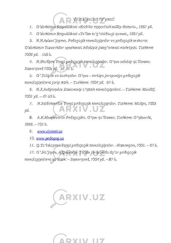 Adabiyotlar ro’yxati 1. O’zbekiston Respublikasi «Kadrlar tayyorlash milliy dasturi»., 1997 yil. 2. O’zbekiston Respublikasi «Ta’lim to’g’risida»gi qonuni., 1997 yil. 3. N.N.Azizxo’jayeva. Pedagogik texnologiyalar va pedagogik mahorat. O’zbekiston Yozuvchilar uyushmasi Adabiyot jamg’armasi nashriyoti.-Toshkent 2006 yil. - 159 b. 4. N.Shodiyev Yangi pedagogik texnologiyalar. O’quv uslubiy qo’llanma.- Samarqand 2005 yil. -31-41 b. 5. O’.Tolipov va boshqalar. O’quv – tarbiya jarayoniga pedagogik texnologiyalarni joriy etish. – Toshkent: 2004 yil. -62 b. 6. N.X.Avliyaqulov Zamonaviy o’qitish texnologiyalari. – Toshkent: Muallif, - 2001 yil. – 42-50 b. 7. N.Saidahmedov Yangi pedagogik texnologiyalar.-Toshkent: Moliya, 2003 yil. 8. A.K.Munavvarov Pedagogika. O’quv qo’llanma. Toshkent: O’qituvchi, 1996. – 201 b. 9. www . ziyonet . uz 10. www . pedagog . uz 11. Q.To’laboyeva Yangi pedagogik texnologiyalar. –Namangan, 2001. – 62 b. 12. G’.Ho’jayev, A.Quvvatov. Ta’lim jarayonida ilg’or pedagogik texnologiyalarni qo’llash. – Samarqand, 2004 yil. – 82 b. 